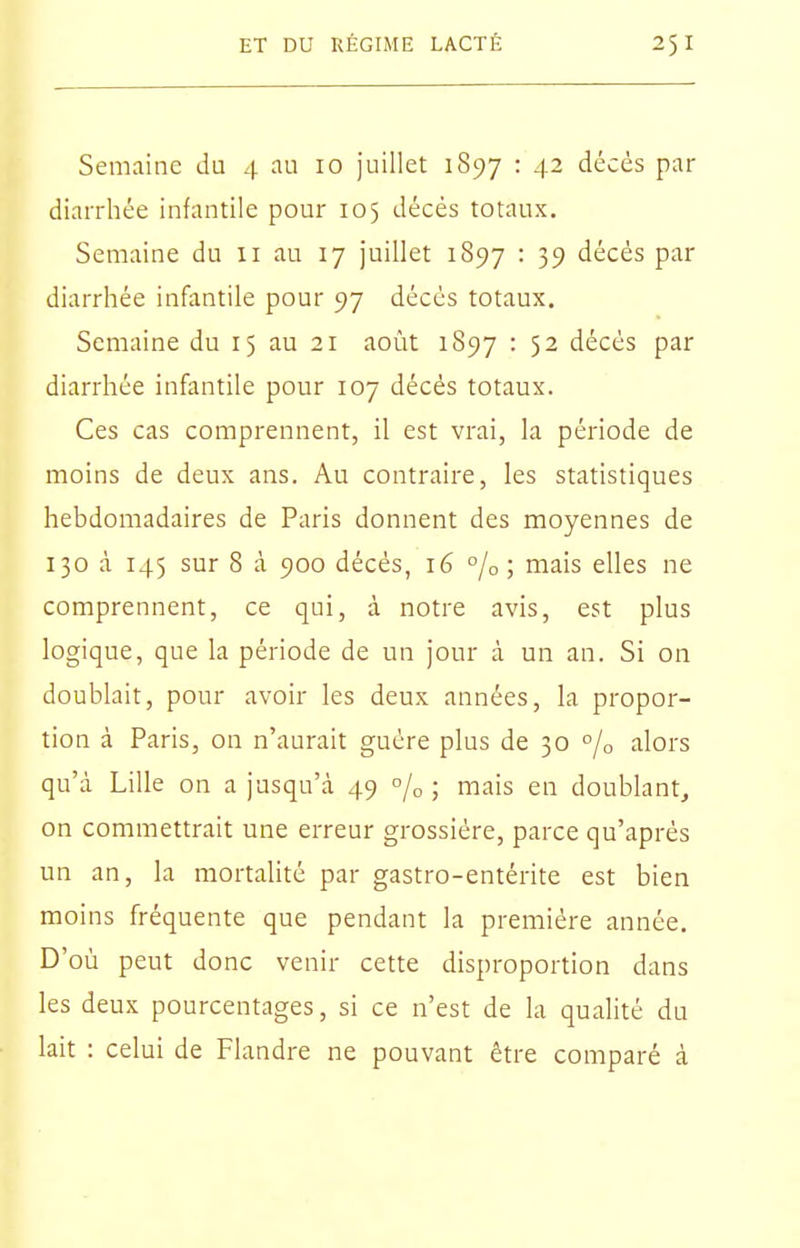 Semaine du 4 au 10 juillet 1897 : 42 décès par diarrhée infantile pour 105 décès totaux. Semaine du 11 au 17 juillet 1897 • 39 décès par diarrhée infantile pour 97 décès totaux. Semaine du 15 au 21 août 1897 • 5 2 décès par diarrhée infantile pour 107 décès totaux. Ces cas comprennent, il est vrai, la période de moins de deux ans. Au contraire, les statistiques hebdomadaires de Paris donnent des moyennes de 130 à 145 sur 8 à 900 décès, 16 % ; mais elles ne comprennent, ce qui, à notre avis, est plus logique, que la période de un jour à un an. Si on doublait, pour avoir les deux années, la propor- tion à Paris, on n'aurait guère plus de 30 % alors qu'à Lille on a jusqu'à 49 % ; mais en doublant, on commettrait une erreur grossière, parce qu'après un an, la mortalité par gastro-entérite est bien moins fréquente que pendant la première année. D'où peut donc venir cette disproportion dans les deux pourcentages, si ce n'est de la qualité du lait : celui de Flandre ne pouvant être comparé à