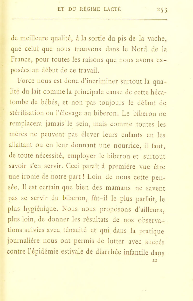 de meilleure qualité, à la sortie du pis de la vache, que celui que nous trouvons dans le Nord de la France, pour toutes les raisons que nous avons ex- posées au début de ce travail. Force nous est donc d'incriminer surtout la qua- lité du lait comme la principale cause de cette héca- tombe de bébés, et non pas toujours le défont de stérilisation ou l'élevage au biberon. Le biberon ne remplacera jamais'le sein, mais comme toutes les mères ne peuvent pas élever leurs enflints en les allaitant ou en leur donnant une nourrice, il faut, de toute nécessité, emplo3'er le biberon et surtout savoir s'en servir. Ceci paraît à première vue être une ironie de notre part ! Loin de nous cette pen- sée. Il est certain que bien des mamans ne savent pas se servir du biberon, lut-il le plus parfiùt, le plus hygiénique. Nous nous proposons d'ailleurs, plus loin, de donner les résultats de nos observa- tions suivies avec ténacité et qui dans la pratique journalière nous ont permis de lutter avec succès contre l'épidémie estivale de diarrhée infantile dans