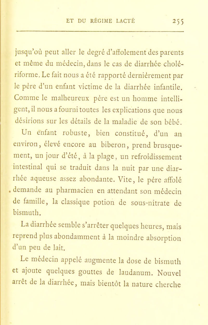 jusqu'où peut aller le degré d'affolement des parents et même du médecin, dans le cas de diarrhée cholé- riforme. Le fait nous a été rapporté dernièrement par le père d'un enfant victime de la diarrhée infantile. Comme le malheureux père est un homme intelli- gent, il nous a fourni toutes les explications que nous dé sirions sur les détails de la maladie de son bébé. Un enfant robuste, bien constitué, d'un an environ, élevé encore au biberon, prend brusque- ment, un jour d'été, à la plage, un refroidissement intestinal qui se traduit dans la nuit par une diar- rhée aqueuse assez abondante. Vite, le père affolé . demande au pharmacien en attendant son médecin de famille, la classique potion de sous-nitrate de bismuth, La diarrhée semble s'arrêter quelques heures, mais reprend plus abondamment à la moindre absorption d'un peu de lait. Le médecin appelé augmente la dose de bismuth et ajoute quelques gouttes de laudanum. Nouvel arrêt de la diarrhée, mais bientôt la nature cherche