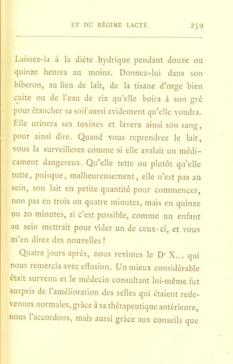 Laissez-hi à la diète hydrique pendant douze ou quinze heures au moins. Donnez-hii dans son biberon, au Heu de hiit, de la tisane d'orge bien cuite ou de l'eau de riz qu'elle boira à son gré pour étancher sa soif aussi avidement qu'elle voudra. Elle urinera ses toxines et lavera ainsi son sano-, pour ainsi dire. Quand vous reprendrez le lait, vous la surveillerez comme si elle avalait un médi- cament dangereux. Qu'elle tette ou plutôt qu'elle lutte, puisque, malheureusement, elle n'est pas au sein, son lait en petite quantité pour commencer, non pas en trois ou quatre minutes, mais en quinze ou 20 minutes, si c'est possible, comme un enfant au sein mettrait pour vider un de ceux-ci, et vous m'en direz des nouvelles! Quatre Jours après, nous revîmes le D'' X... qui nous remercia avec effusion. Un mieux considérable était survenu et le médecin consultant lui-même fut surpris de l'amélioration des selles qui étaient rede- venues normales, grâce à sa thérapeutique antérieure, nous l'accordons, mais aussi grâce aux conseils que