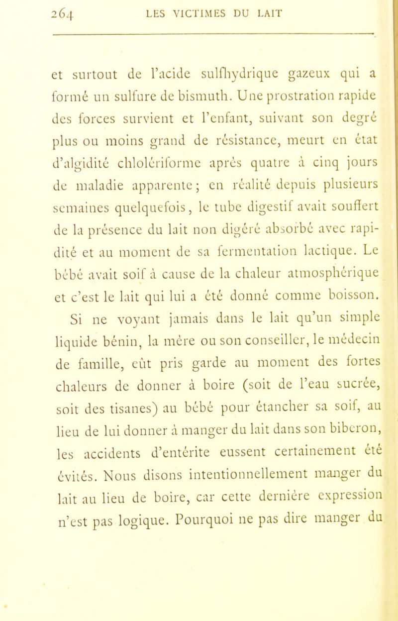 et surtout de l'acide sulfliydrique gazeux qui a formé un sulfure de bismuth. Une prostration rapide des forces survient et l'enfant, suivant son degré plus ou moins grand de résistance, meurt en état d'algidité chlolériforme après quatre à cinq jours de maladie apparente ; en réalité depuis plusieurs semaines quelquefois, le tube digestif avait souffert de la présence du lait non digéré absorbé avec rapi- dité et au moment de sa fermentation lactique. Le bébé avait soif à cause de la chaleur atmosphérique et c'est le lait qui lui a été donné comme boisson. Si ne voyant jamais dans le lait qu'un simple liquide bénin, la mère ou son conseiller, le médecin de famille, eût pris garde au moment des fortes chaleurs de donner à boire (soit de l'eau sucrée, soit des tisanes) au bébé pour étancher sa soif, au lieu de lui donner à manger du lait dans son biberon, les accidents d'entérite eussent certainement été évités. Nous disons intentionnellement manger du lait au lieu de boire, car cette dernière expression n'est pas logique. Pourquoi ne pas dire manger du