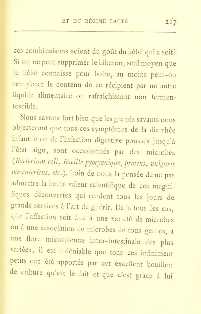 CCS combinaisons soient du goût du bébé qui a soif? Si on ne peut supprimer le biberon, seul moyen que le bébé connaisse pour boire, au moins peut-on remplacer le contenu de ce récipient par un autre liquide alimentaire ou rafraîchissant non fermen- tescible. Nous savons fort bien que les grands savants nous objecteront que tous ces symptômes de la diarrhée infantile ou de l'infection digestive poussés jusqu'à l'état aigu, sont occasionnés par des microbes (Baclcriiim coli, Bacille pyocyaniqiie, prolcus, vulgnris meseulcriciis, elc). Loin de nous la pensée de ne pas admettre la haute valeur scientifique de ces magni- fiques découvertes qui rendent tous les jours de grands services à l'art de guérir. Dans tous les cas, que raff'ection soit due à une variété de microbes ou à une association de microbes de tous genres, à une flore microbienne intra-intestinale des pUis variées, il est indéniable que tous ces infiniment petits ont été apportés par cet excellent bouillon de cuhure qu'est le lait et que c'est grâce à lui