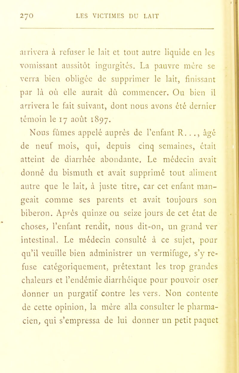 ai rivera à refuser le lait et tout autre liquide en les vomissant aussitôt ingurgités. La pauvre mère se verra bien obligée de supprimer le lait, finissant par là où elle aurait dù commencer. Ou bien il arrivera le fait suivant, dont nous avons été dernier témoin le 17 août 1897. Nous fûmes appelé auprès de l'cnfltnt R. . ., âgé de neuf mois, qui, depuis cinq semaines, était atteint de diarrbée abondante. Le médecin avait donné du bismuth et avait supprimé tout aliment autre que le lait, à juste titre, car cet enfant man- geait comme ses parents et avait toujours son biberon. Après quinze ou seize jours de cet état de choses, l'enfant rendit, nous dit-on, un grand ver intestinal. Le médecin consulté à ce sujet, pour qu'il veuille bien administrer un vermifuge, s'y re- fuse catégoriquement, prétextant les trop grandes chaleurs et l'endémie diarrhéique pour pouvoir oser donner un purgatif contre les vers. Non contente de cette opinion, la mère alla consulter le pharma- cien, qui s'empressa de lui donner un petit paquet