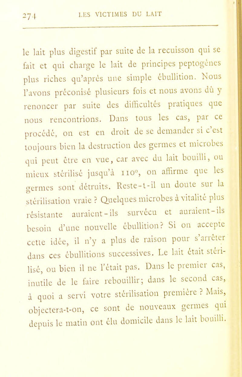 le lait plus digestif par suite de hi recuisson qui se fait et qui charge le lait de principes peptogènes plus riches qu'après une simple ébullition. Nous l'avons préconisé plusieurs fois et nous avons dû y renoncer par suite des dillicultés pratiques que nous rencontrions. Dans tous les cas, par ce procédé, on est en droh de se demander si c'est toujours bien la destruction des germes et microbes qui peut être en vue, car avec du lait bouilli, ou mieux stérilisé jusqu'à ixo°, on aflirme que les aermes sont détruits. Reste-t-il un doute sur la stérilisation vraie ? Quelques microbes à vitalité plus résistante auraient-ils survécu et auraient-ils besoin d'une nouvelle ébuhition? Si on accepte cctie idée, il n'y a plus de raison pour s'arrêter dans ces ébultitions successives. Le lait était stéri- lisé, ou bien il ne l'était pas. Dans le premier cas, inutile de le faire rebouillir; dans le second cas, à quoi a servi votre stérilisation première ? Mais, objectera-t-on, ce sont de nouveaux germes qui depuis le matin ont élu domicile dans le lait bouilli.