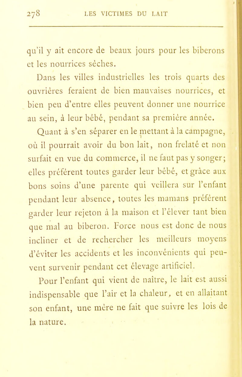 qu'il y ait encore de beaux jours pour les biberons et les nourrices sèches. Dans les villes industrielles les trois quarts des ouvrières feraient de bien mauvaises nourrices, et bien peu d'entre elles peuvent donner une nourrice au sein, à leur bébé, pendant sa première année. Quant à s'en séparer en le mettant à la campagne, où il pourrait avoir du bon lait, non frelaté et non surfait en vue du commerce, il ne faut pas y songer; elles préfèrent toutes garder leur bébé, et grâce aux bons soins d'une parente qui veillera sur l'enfant pendant leur absence, toutes les mamans préfèrent garder leur rejeton à la maison et l'élever tant bien que mal au biberon. Force nous est donc de nous incliner et de rechercher les meilleurs moyens d'éviter les accidents et les inconvénients qui peu- vent survenir pendant cet élevage artificiel. Pour l'enfant qui vient de naitre, le lait est aussi indispensable que l'air et la chaleur, et en allaitant son enfant, une mère ne fait que suivre les lois de la nature.