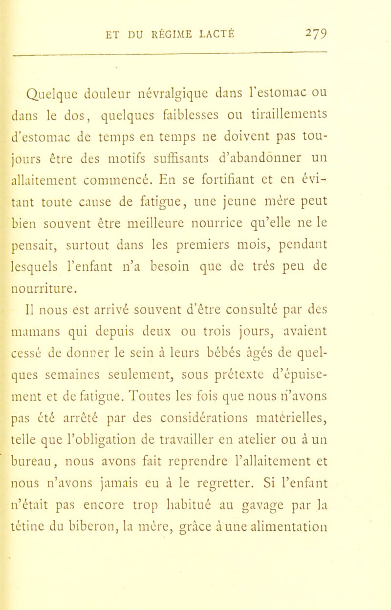 Quelque douleur névralgique dans Testoniac ou dans le dos, quelques faiblesses ou tiraillements d'estomac de temps en temps ne doivent pas tou- jours être des motifs suffisants d'abandonner un allaitement commencé. En se fortifiant et en évi- tant toute cause de fatigue, une jeune mére peut bien souvent être meilleure nourrice qu'elle ne le pensair, surtout dans les premiers mois, pendant lesquels l'enfant n'a besoin que de très peu de nourriture. 11 nous est arrivé souvent d'être consulté par des mamans qui depuis deux ou trois jours, avaient cessé de donner le sein à leurs bébés âgés de quel- ques semaines seulement, sous prétexte d'épuise- ment et de fiuigue. Toutes les fois que nous li'avons pas été arrêté par des considérations matérielles, telle que l'obligation de travailler en atelier ou à un bureau, nous avons fait reprendre l'allaitement et nous n'avons jamais eu à le regretter. Si l'enfant n'était pas encore trop habitué au gavage par la tétine du biberon, la mère, grâce à une alimentation