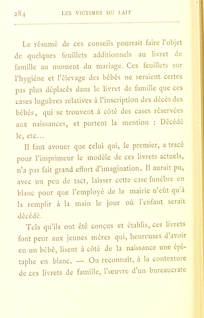 Le résume de ces conseils pourrait faire l'objet de quelques feuillets additionnels au livret de famille au moment du mariage. Ces feuillets sur l'hygiène et l'élevage des bébés ne seraient certes pas plus déplacés dans le livret de famille que ces cases lugubres relatives à l'inscription des décès des bébés, qui se trouvent à côté des cases réservées aux naissances, et portent la mention : Décédé le, etc.. Il faut avouer que celui qui, le premier, a tracé pour l'imprimeur le modèle de ces livrets actuels, n'a pas fait grand effort d'imagination. Il aurait pu, avec un peu de tact, laisser cette case funèbre en blanc pour que l'employé de la mairie n'eût qu'à la remplir à la main le jour où l'enfant serait décédé. Tels qu'ils ont été conçus et établis, ces livrets font peur aux jeunes mères qui, heureuses d'avoir eu un bébé, lisent à côté de la naissance une épi- taphe en blanc. — On reconnaît, à la contexture de ces livrets de famille, l'œuvre d'un bureaucrate