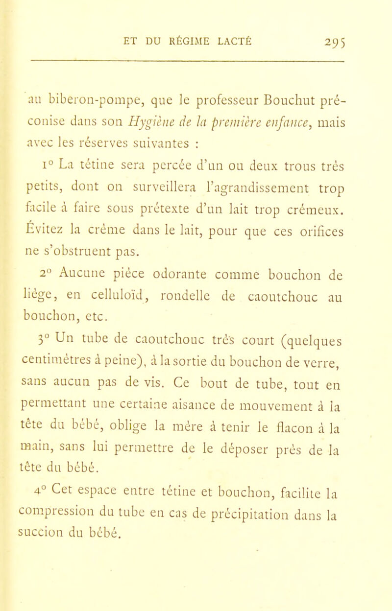 au biberon-pompe, que le professeur Bouchut pré- conise dans son Hygiène de la première enfance, mais avec les réserves suivantes : 1° La tétine sera percée d'un ou deux trous très petits, dont on surveillera l'agrandissement trop facile à faire sous prétexte d'un lait trop crémeux. Evitez la crème dans le lait, pour que ces orifices ne s'obstruent pas. 2° Aucune pièce odorante comme bouchon de liège, en celluloïd, rondelle de caoutchouc au bouchon, etc. 3° Un tube de caoutchouc très court (quelques centimètres à peine), à la sortie du bouchon de verre, sans aucun pas de vis. Ce bout de tube, tout en permettant une certaine aisance de mouvement à la tête du bébé, oblige la mère à tenir le flacon cà la main, sans lui permettre de le déposer près de la tête du bébé. 4° Cet espace entre tétine et bouchon, facilite la compression du tube en cas de précipitation dans la succion du bébé.