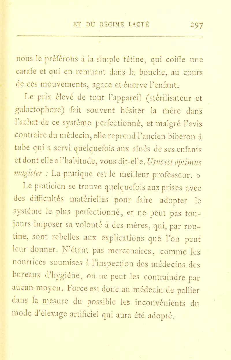 nous le prcfcrons à h simple tétine, qui coilTc une carafe et qui en remuant dans la bouche, au cours de ces mouvements, agace et énerve l'enfiint. Le prix élevé de tout l'appareil (stérilisateur et galactophore) fait souvent hésiter la mère dans l'achat de ce système perfectionné, et malgré l'avis contraire du médecin, elle reprend l'ancien biberon à tube qui a servi quelquefois aux aînés de ses enfants et dont elle a l'habitude, vous dit-elle. Usiiscsl opl'uuits iiiagiskr : La pratique est le meilleur professeur. » Le praticien se trouve quelquefois aux prises avec des difficultés matérielles pour faire adopter le système le plus perfectionné, et ne peut pas tou- jours imposer sa volonté à des mères, qui, par rou- tine, sont rebelles aux explications que l'on peut leur donner. N'étant pas mercenaires, comme les nourrices soumises à l'inspection des médecins des bureaux d'hN'giène, on ne peut les contraindre par aucun moyen. Force est donc au médecin de pallier dans la mesure du possible les inconvénients du mode d'élevage artificiel qui aura été adopté.