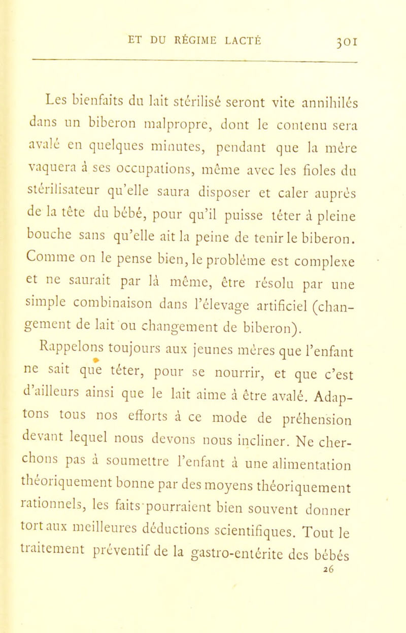 Les bienfoits du lait stérilisé seront vite annihilés dans un biberon malpropre, dont le contenu sera avalé en quelques minutes, pendant que la mère vaquera à ses occupations, même avec les fioles du stérilisateur qu'elle saura disposer et caler auprès de la tête du bébé, pour qu'il puisse téter à pleine bouche sans qu'elle ait la peine de tenir le biberon. Comme on le pense bien, le problème est complexe et ne saurait par là même, être résolu par une simple combinaison dans l'élevage artificiel (chan- gement de lait ou changement de biberon). Rappelons toujours aux jeunes mères que l'enfant ne sait que téter, pour se nourrir, et que c'est d'ailleurs ainsi que le lait aime à être avalé. Adap- tons tous nos efforts à ce mode de préhension devant lequel nous devons nous incliner. Ne cher- chons pas à soumettre l'enfant à une alimentation théoriquement bonne par des moyens théoriquement rationnels, les faits pourraient bien souvent donner tort aux meilleures déductions scientifiques. Tout le traitement préventif de la gastro-entérite des bébés 26