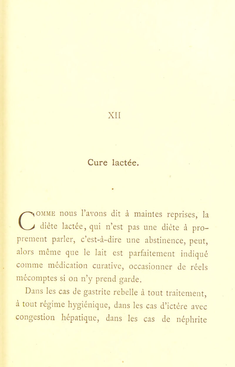 XII Cure lactée. COMME nous l'avons dit à maintes reprises, la diète lactée, qui n'est pas une diète à pro- prement parler, c'est-à-dire une abstinence, peut, alors même que le lait est parfaitement indiqué comme médication curative, occasionner de réels mécomptes si on n'y prend garde. Dans les cas de gastrite rebelle à tout traitement, à tout régime hygiénique, dans les cas d'ictère avec congestion hépatique, dans les cas de néphrite