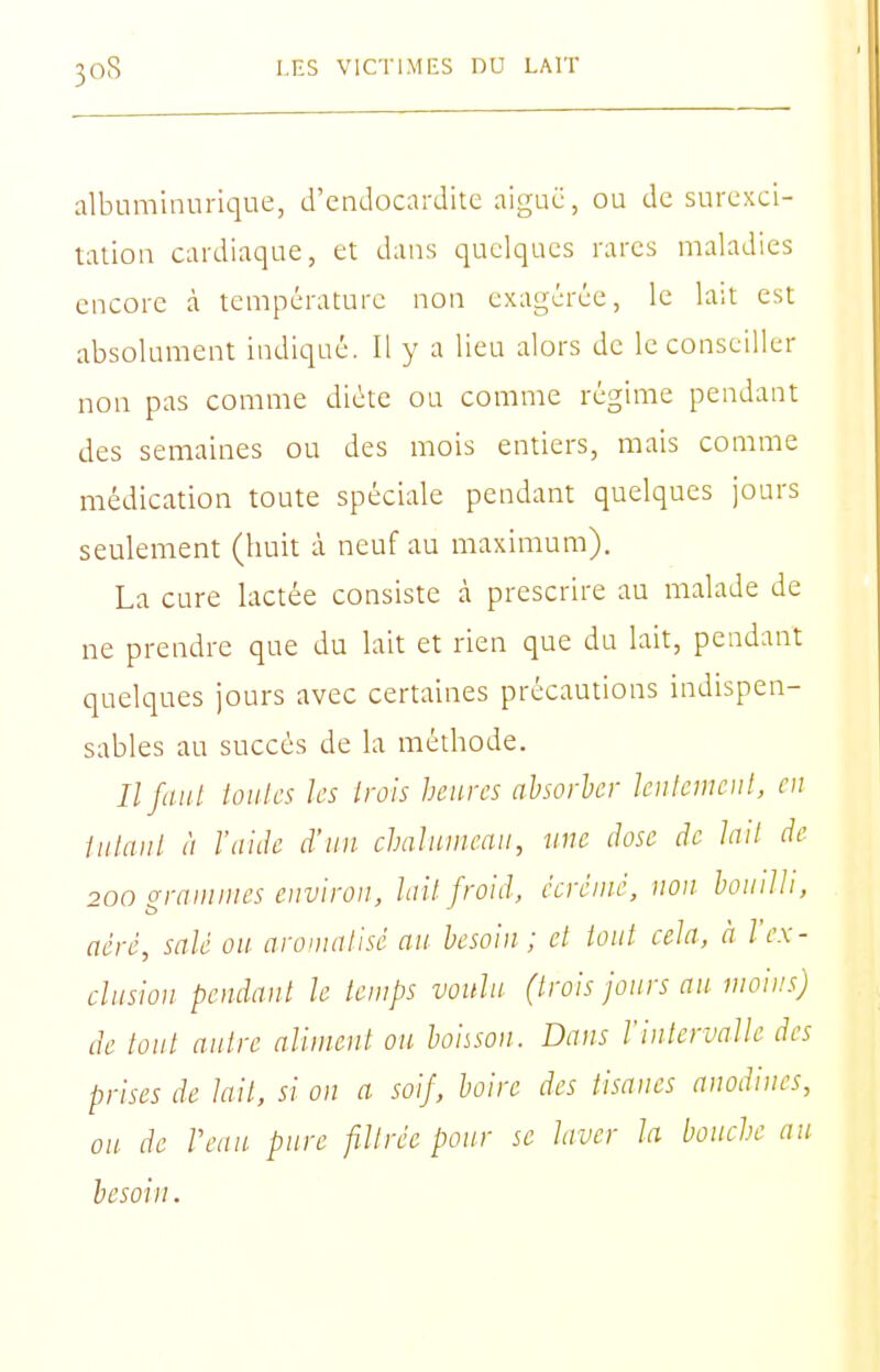 albnminurique, d'endocardite aiguë, ou de surexci- tation cardiaque, et dans quelques rares maladies encore à température non exagérée, le la;t est absolument indiqué. Il y a lieu alors de le conseiller non pas comme diète ou comme régime pendant des semaines ou des mois entiers, mais comme médication toute spéciale pendant quelques jours seulement (huit à neuf au maximum). La cure lactée consiste à prescrire au malade de ne prendre que du lait et rien que du lait, pendant quelques jours avec certaines précautions indispen- sables au succès de la méthode. ///(/;// loiilcs les trois heures absorber leulcinoil, en liilaiil à l'aide d'un chalumeau, une dose de lait de 200 grammes e)ivirou, lail froid, écrémé, non bouilli, aéré, salé ou aromalisé an besoin ; et tout cela, à l'ex- clusion pendant le temps voulu (trois jours an moins) de tout autre aliment on boiison. Dans l'intervalle des prises de lait, si on a soif, boire des tisanes anodines, on de Veau pure filtrée pour se laver la bouche au besoin.