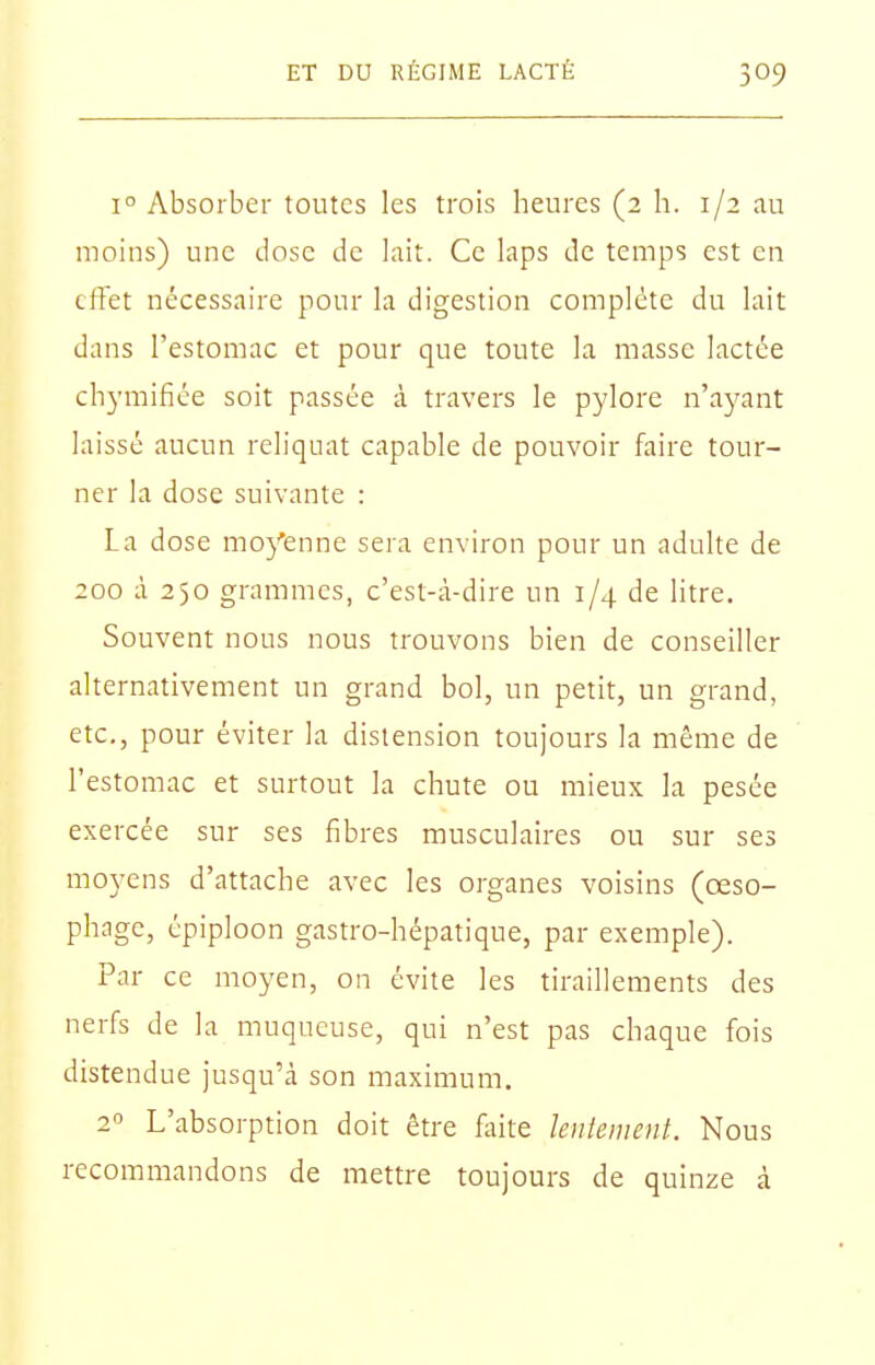 1° Absorber toutes les trois heures (2 h. 1/2 au moins) une dose de lait. Ce laps de temps est en effet nécessaire pour la digestion complète du lait dans l'estomac et pour que toute la masse lactée ch3'mifiée soit passée à travers le pylore n'ayant laissé aucun reliquat capable de pouvoir faire tour- ner la dose suivante : La dose moj'enne sera environ pour un adulte de 200 à 250 grammes, c'est-à-dire un 1/4 de litre. Souvent nous nous trouvons bien de conseiller alternativement un grand bol, un petit, un grand, etc., pour éviter la distension toujours la même de l'estomac et surtout la chute ou mieux la pesée exercée sur ses fibres musculaires ou sur ses moyens d'attache avec les organes voisins (œso- phage, épiploon gastro-hépatique, par exemple). Par ce moyen, on évite les tiraillements des nerfs de la muqueuse, qui n'est pas chaque fois distendue jusqu'à son maximum. 2 L'absorption doit être fliite lentement. Nous recommandons de mettre toujours de quinze à