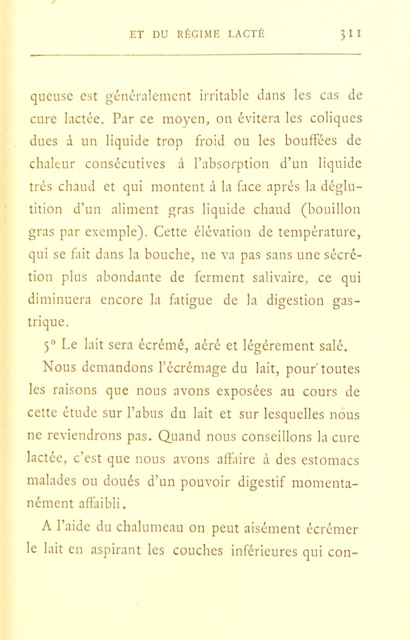 queusc est généralement irritable dans les cas de cure lactée. Par ce moyen, on évitera les coliques dues à un liquide trop froid ou les bouffées de chaleur consécutives à l'absorption d'un liquide très chaud et qui montent à la Hice après la déglu- tition d'un aliment gras liquide chaud (bouillon gras par exemple). Cette élévation de température, qui se fait dans la bouche, ne va pas sans une sécré- tion plus abondante de ferment salivaire, ce qui diminuera encore la fatigue de la digestion gas- trique. 5° Le lait sera écrémé, aéré et légèrement salé. Nous demandons l'écrémage du lait, pour'toutes les raisons que nous avons exposées au cours de cette étude sur l'abus du lait et sur lesquelles nous ne reviendrons pas. Quand nous conseillons la cure lactée, c'est que nous avons affaire à des estomacs malades ou doués d'un pouvoir digestif momenta- nément affaibli. A l'aide du chalumeau on peut aisément écrémer le lait en aspirant les couches inférieures qui con-