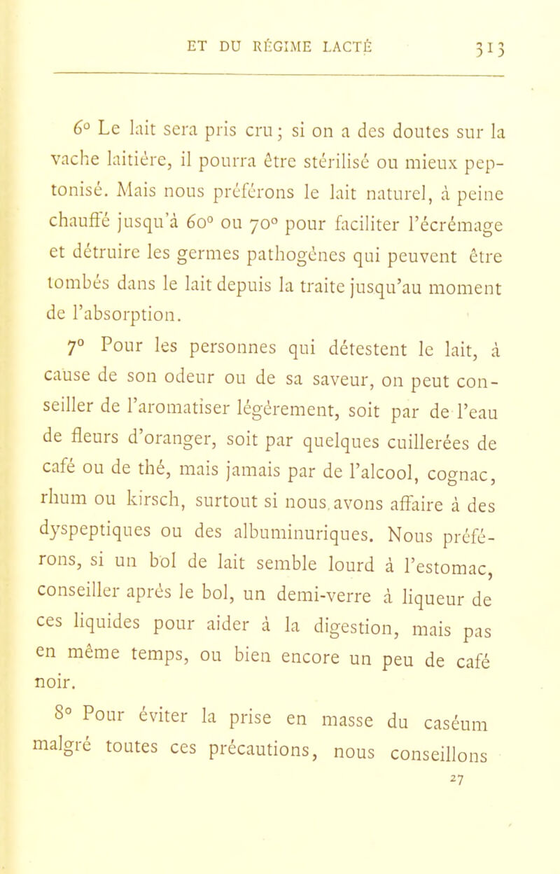 6 Le lait sera pris cru ; si on a des doutes sur la vache laitière, il pourra être stérilisé ou mieux pep- tonisé. Mais nous préférons le lait naturel, à peine chauffé jusqu'à 60° ou 70° pour faciliter l'écrémage et détruire les germes pathogènes qui peuvent être tombés dans le lait depuis la traite jusqu'au moment de l'absorption. 70 Pour les personnes qui détestent le lait, à cause de son odeur ou de sa saveur, on peut con- seiller de l'aromatiser légèrement, soit par de l'eau de fleurs d'oranger, soit par quelques cuillerées de café ou de thé, mais jamais par de l'alcool, cognac, rhum ou kirsch, surtout si nous avons affaire à des dyspeptiques ou des albuminuriques. Nous préfé- rons, si un bol de lait semble lourd à l'estomac, conseiller après le bol, un demi-verre à liqueur de ces liquides pour aider à la digestion, mais pas en même temps, ou bien encore un peu de café noir. 8° Pour éviter la prise en masse du caséum malgré toutes ces précautions, nous conseillons 27