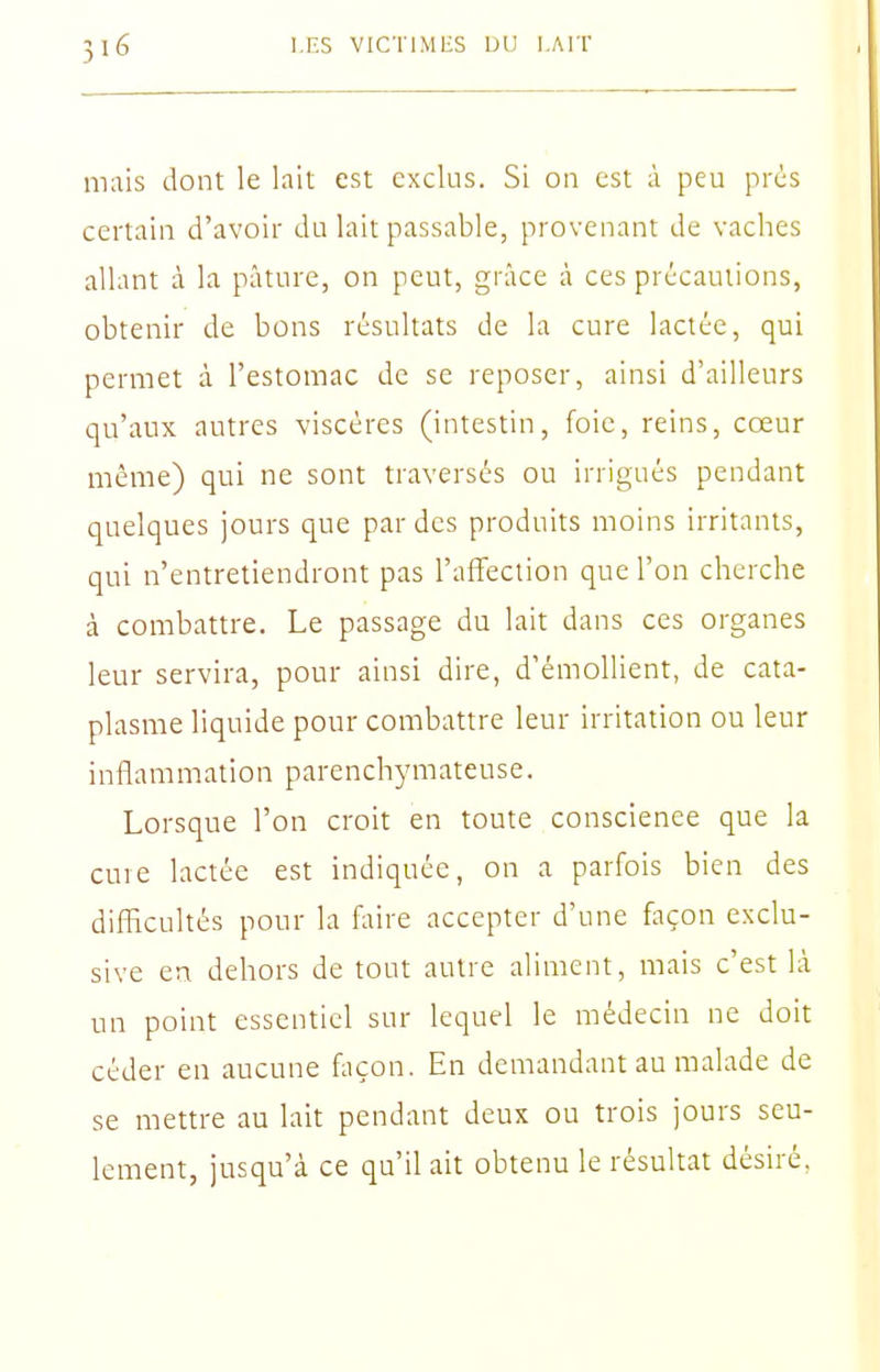 mais dont le lait est exclus. Si on est à peu prés certain d'avoir du lait passable, provenant de vaches allant à la pâture, on peut, grâce à ces précautions, obtenir de bons résultats de la cure lactée, qui permet à l'estomac de se reposer, ainsi d'ailleurs qu'aux autres viscères (intestin, foie, reins, cœur même) qui ne sont traversés ou irrigués pendant quelques jours que par des produits moins irritants, qui n'entretiendront pas l'affection que l'on cherche à combattre. Le passage du lait dans ces organes leur servira, pour ainsi dire, d'émollient, de cata- plasme liquide pour combattre leur irritation ou leur inflammation parenchymateuse. Lorsque l'on croit en toute conscienee que la cure lactée est indiquée, on a parfois bien des difficultés pour la faire accepter d'une façon exclu- sive en dehors de tout autre aliment, mais c'est là un point essentiel sur lequel le médecin ne doit céder en aucune façon. En demandant au malade de se mettre au lait pendant deux ou trois jours seu- lement, jusqu'à ce qu'il ait obtenu le résultat désiré,