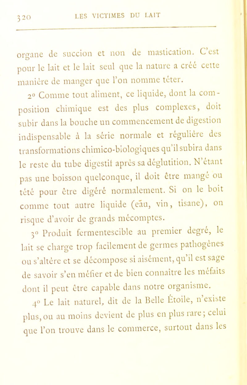 oi-frane àc succion et non de niasticalion. C'est pour le lait et le lait seul que la nature a créé celte manière de manger que l'on nomme téter. 2° Comme tout aliment, ce liquide, dont la com- position chimique est des plus complexes, doit subir dans la bouche un commencement de digestion indispensable à la série normale et régulière des transformations chimico-biologiques qu'il subira dans le reste du tube digestit après sa déglutition. N'étant pas une boisson quelconque, il doit être mangé ou tété pour être digéré normalement. Si on le boit comme tout autre liquide (e'au, vin, tisane), on risque d'avoir de grands mécomptes. 3° Produit fermentescible au premier degré, le lait se charge trop facilement de germes pathogènes ou s'altère et se décompose si aisément, qu'il est sage de savoir s'en méirer et de bien connaître les méfaits dont il peut être capable dans notre organisme. 4° Le lait naturel, dit de la Belle Étoile, n'existe plus,ou au moins devient de plus en plus rare; celui que l'on trouve dans le commerce, surtout dans les