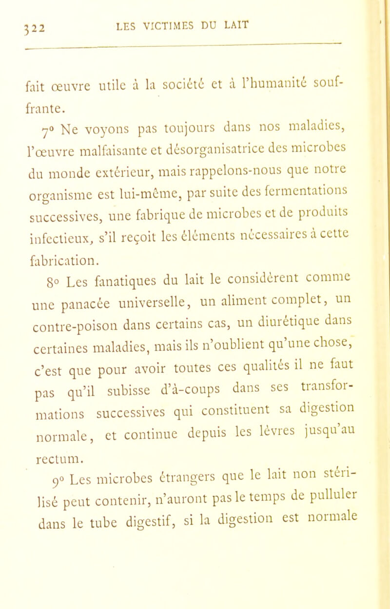 3 fait œuvre utile à la société et à l'humanité souf- frante. 70 Ne voyons pas toujours dans nos maladies, l'œuvre malfaisante et désorganisatrice des microbes du monde extérieur, mais rappelons-nous que notre organisme est lui-même, par suite des fermentations successives, une fabrique de microbes et de produits infectieux, s'il reçoit les éléments nécessaires à cette fabrication. 8° Les fanatiques du lait le considèrent comme une panacée universelle, un aliment complet, un contre-poison dans certains cas, un diurétique dans certaines maladies, mais ils n'oublient qu'une chose, c'est que pour avoir toutes ces qualités il ne faut pas qu'il subisse d'à-coups dans ses transfor- mations successives qui constituent sa digestion normale, et continue depuis les lèvres jusqu'au rectum. 90 Les microbes étrangers que le lait non stéri- lisé peut contenir, n'auront pas le temps de pulluler dans le tube digestif, si la digestion est normale