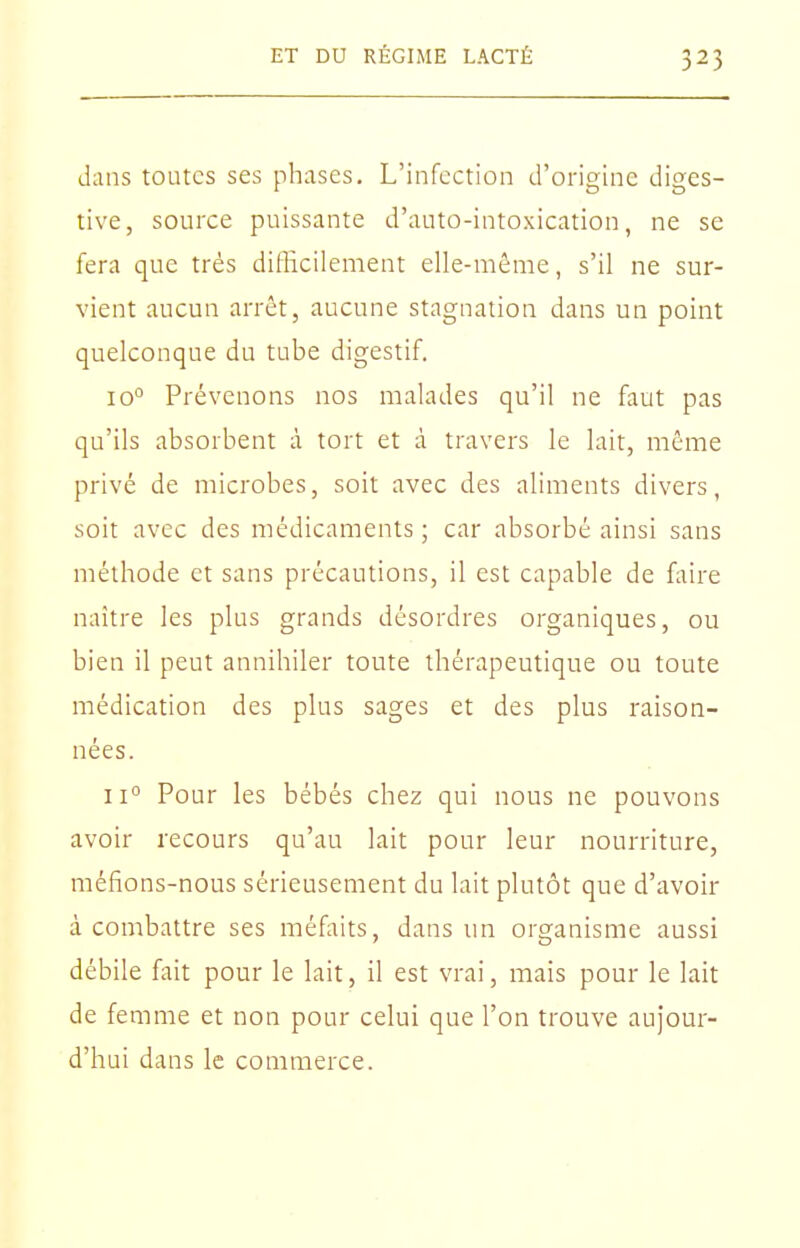 dans toutes ses phases. L'infection d'origine diges- tive, source puissante d'auto-intoxication, ne se fera que très difficilement elle-même, s'il ne sur- vient aucun arrêt, aucune stagnation dans un point quelconque du tube digestif. 10° Prévenons nos malades qu'il ne faut pas qu'ils absorbent à tort et à travers le lait, même privé de microbes, soit avec des aliments divers, soit avec des médicaments ; car absorbé ainsi sans méthode et sans précautions, il est capable de faire naître les plus grands désordres organiques, ou bien il peut annihiler toute thérapeutique ou toute médication des plus sages et des plus raison- nées. 11° Pour les bébés chez qui nous ne pouvons avoir recours qu'au lait pour leur nourriture, méfions-nous sérieusement du lait plutôt que d'avoir à combattre ses méfaits, dans un organisme aussi débile fait pour le lait, il est vrai, mais pour le lait de femme et non pour celui que l'on trouve aujour- d'hui dans le commerce.