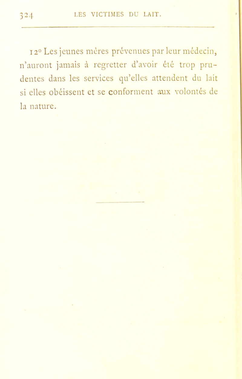 12° Les jeunes mères prévenues par leur médecin, n'auront jamais à regretter d'avoir été trop pru- dentes dans les services qu'elles attendent du lait si elles obéissent et se conforment avix volontés de la nature.