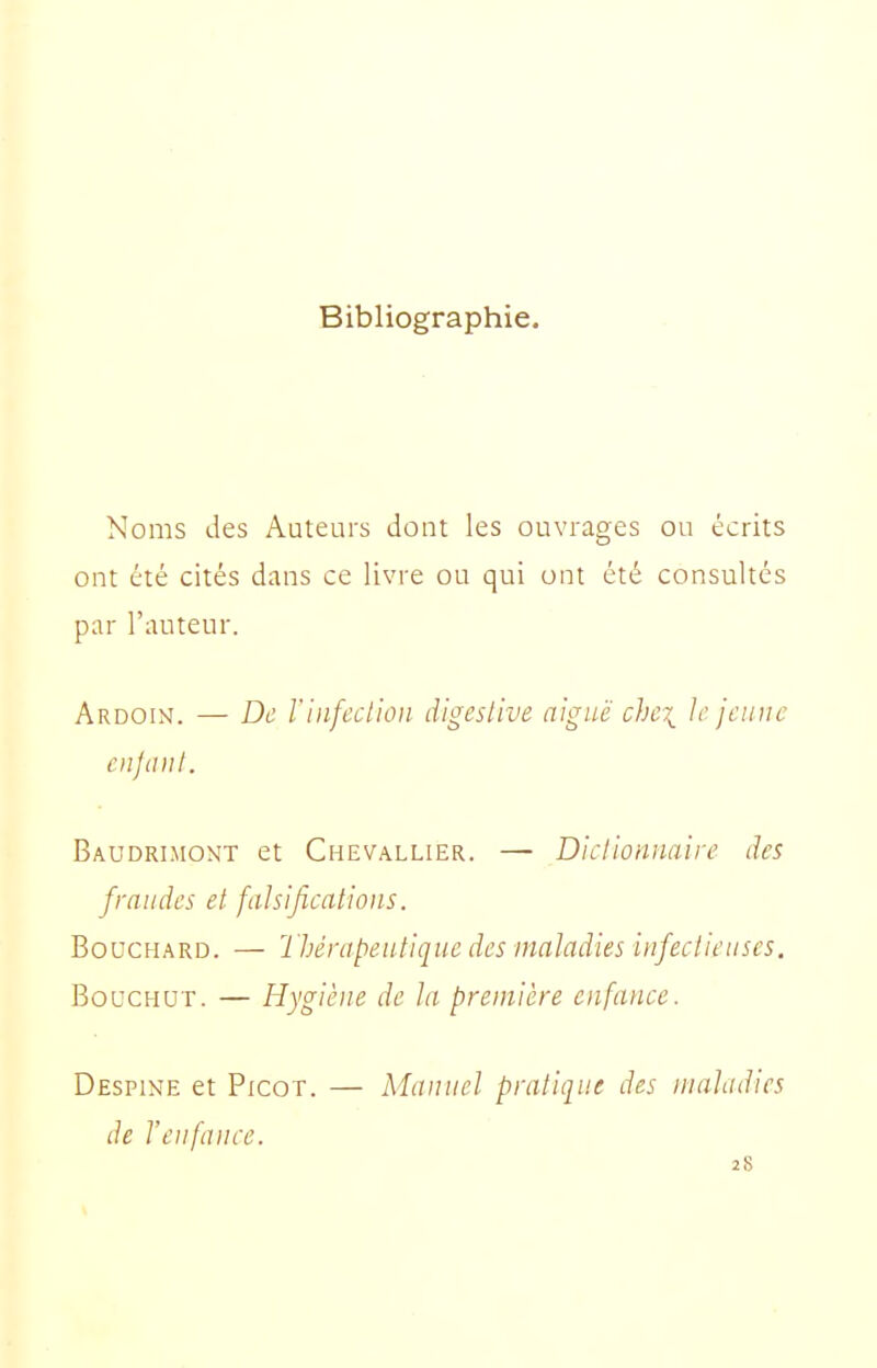 Bibliographie. Noms des Auteurs dont les ouvrages ou écrits ont été cités dans ce livre ou qui ont été consultés par l'auteur. Ardoin. — De rinfeclioii digeslive aiguë chci le jeune enjaiit. Baudri.mont et Chevallier. — Dielionnaire des fraudes et falsifications. Bouchard. — Thérapeutique des maladies infectieuses. BoucHUT. — Hygiène de la première enfance. Despine et Picot. — Manuel pratique des maladies de l'enfance. 28