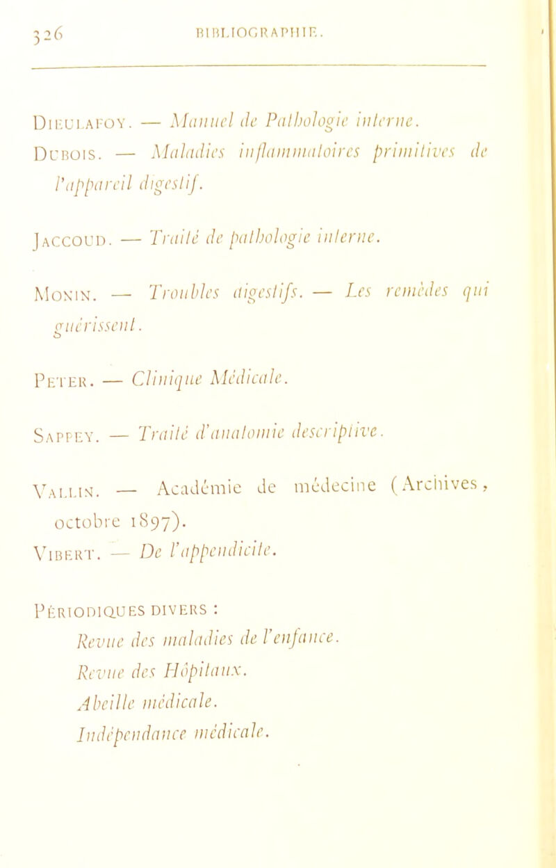 Dii'-Ui.Ai-ov. — Miiiiiicl de Pdlholooic iulcrue. DcBOis. — Maladies iiilJiiimiiiiloircs priiiiitiiYs de l'tip[yircil dh^cslij. Jaccoud. — Tfiiilé de piilJ.iologk inlenic. f^îoxiN. — Troubles itioealifs. — Les remèdes qui guérisseiil. Peter. — Clinique Médieale. Sapfey. — Trailé d'tiiuiloniie deseripiivc. Y^,,,^^_ — Académie de médecine (Arciiives, octobre 1897). ViBERT. — De l'iippeiidieile. PÉRIOniaUES DIVERS : Revue des iualadies de l'eujaiu-e. Re^'ue des Hôpiiaux. Abeille luédicale. Indépeudauee niédieale.