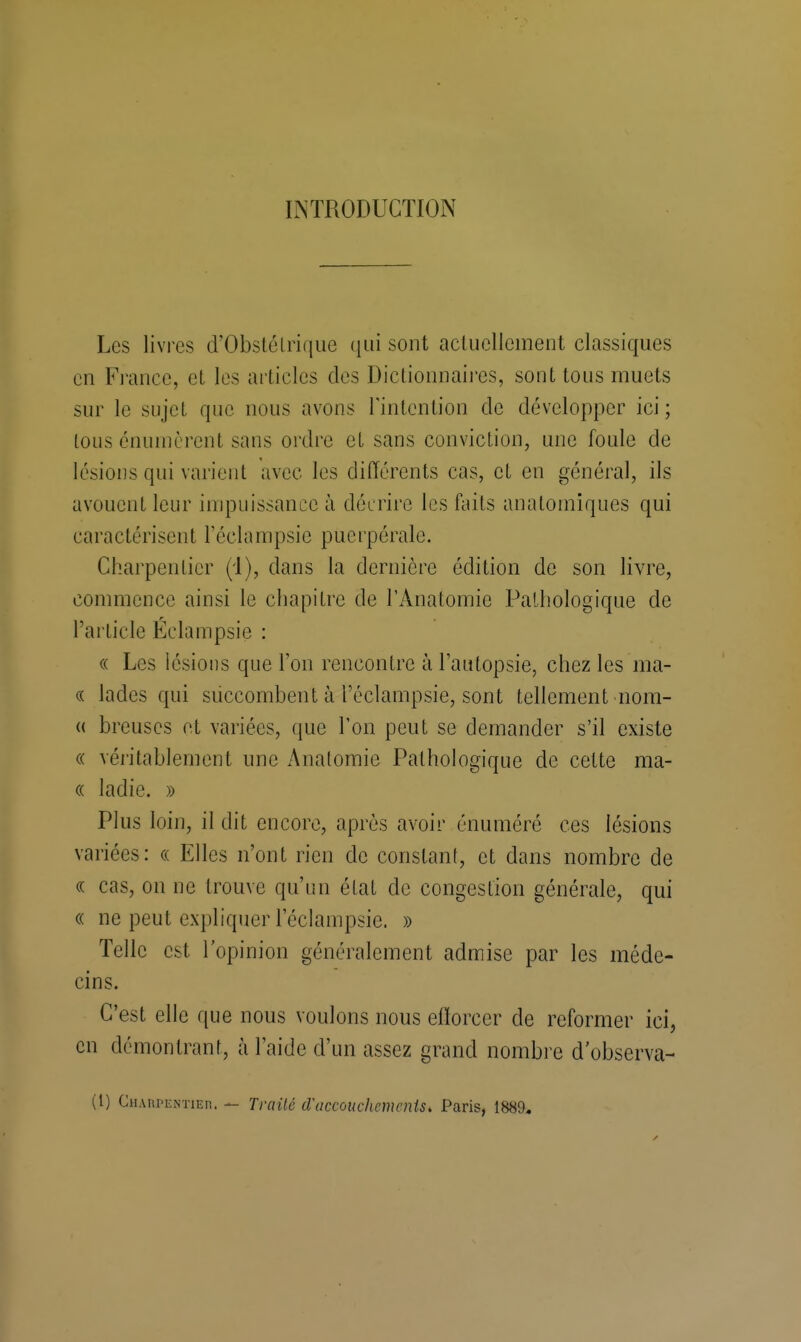 INTRODUCTION Les livres d'Obstétrique qui sont actuellement classiques en France, et les articles des Dictionnaires, sont tous muets sur le sujet que nous avons l'intention de développer ici ; tous énumèrent sans ordre et sans conviction, une foule de lésions qui varient avec les différents cas, et en général, ils avouent leur impuissance à décrire les faits anatomiques qui caractérisent l'éclampsie puerpérale. Charpentier (d), dans la dernière édition de son livre, commence ainsi le chapitre de l'Ànatomic Pathologique de l'article Éclampsie : « Les lésions que l'on rencontre à l'autopsie, chez les ma- « Jades qui succombent à l'éclampsie, sont tellement nom- « breuscs et variées, que Ton peut se demander s'il existe « véritablement une Analomic Pathologique de celte ma- « ladie. » Plus loin, il dit encore, après avoir énuméré ces lésions variées: « Elles n'ont rien de constant, et dans nombre de « cas, on ne trouve qu'un état de congestion générale, qui « ne peut expliquer l'éclampsie. » Telle est l'opinion généralement admise par les méde- cins. C'est elle que nous voulons nous efforcer de reformer ici, en démontrant, à l'aide d'un assez grand nombre d observa- il) CHAnPENïiEn. — Traité d'accouchements, Paris, 1889.