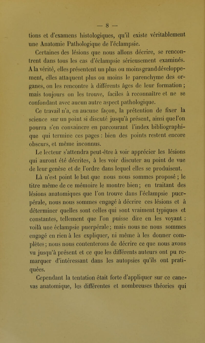 tions et d'examens histologiques, qu'il existe véritablement une Anatomie Pathologique de l'éclampsie. Certaines des lésions que nous allons décrire, se rencon- trent dans tous les cas d'éclampsie sérieusement examinés. A la vérité, elles présentent un plus ou moins grand développe- ment, elles attaquent plus ou moins le parenchyme des or- ganes, on les rencontre à différents âges de leur formation ; mais toujours on les trouve, faciles à reconnaître et ne se confondant avec aucun autre aspect pathologique. Ce travail n'a, en aucune façon, la prétention de fixer la science sur un point si discuté jusqu'à présent, ainsi que l'on pourra s'en convaincre en parcourant l'index bibliographi- que qui termine ces pages : bien des points restent encore obscurs, et même inconnus. Le lecteur s'attendra peut-être à voir apprécier les lésions qui auront été décrites, à les voir discuter au point de vue de leur genèse et de l'ordre dans lequel elles se produisent. Là n'est point le but que nous nous sommes proposé ; le titre même de ce mémoire le montre bien; en traitant des lésions anatomiques que l'on trouve dans l'éclampsie puer- pérale, nous nous sommes engagé à décrire ces lésions et à déterminer quelles sont celles qui sont vraiment typiques et constantes, tellement que l'on puisse dire en les voyant : voilà une éclampsie puerpérale; mais nous ne nous sommes engagé en rien à les expliquer, ni même à les donner com- plètes; nous nous contenterons de décrire ce que nous avons vu jusqu'à présent et ce que les différents auteurs ont pu re- marquer d'intéressant dans les autopsies qu'ils ont prati- quées. Cependant la tentation était forte d'appliquer sur ce cane- vas anatomique, les différentes et nombreuses théories qui