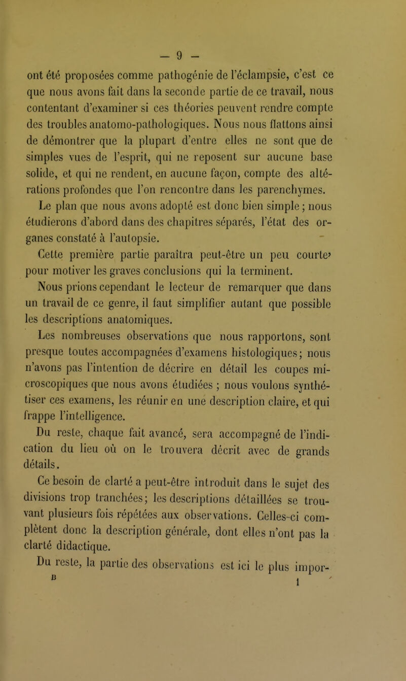 ont été proposées comme pathogénie de l'éclampsie, c'est ce que nous avons fait dans la seconde partie de ce travail, nous contentant d'examiner si ces théories peuvent rendre compte des troubles anatomo-pathologiques. Nous nous flattons ainsi de démontrer que la plupart d'entre elles ne sont que de simples vues de l'esprit, qui ne reposent sur aucune base solide, et qui ne rendent, en aucune façon, compte des alté- rations profondes que l'on rencontre dans les parenchymes. Le plan que nous avons adopté est donc bien simple ; nous étudierons d'abord dans des chapitres séparés, l'état des or- ganes constaté à l'autopsie. Cette première partie paraîtra peut-être un peu courte' pour motiver les graves conclusions qui la terminent. Nous prions cependant le lecteur de remarquer que dans un travail de ce genre, il faut simplifier autant que possible les descriptions anatomiques. Les nombreuses observations que nous rapportons, sont presque toutes accompagnées d'examens histologiques; nous n'avons pas l'intention de décrire en détail les coupes mi- croscopiques que nous avons étudiées ; nous voulons synthé- tiser ces examens, les réunir en une description claire, et qui frappe l'intelligence. Du reste, chaque fait avancé, sera accompagné de l'indi- cation du lieu où on le trouvera décrit avec de grands détails. Ce besoin de clarté a peut-être introduit dans le sujet des divisions trop tranchées; les descriptions détaillées se trou- vant plusieurs fois répétées aux observations. Celles-ci com- plètent donc la description générale, dont elles n'ont pas la clarté didactique. Du reste, la partie des observations est ici le plus impor-