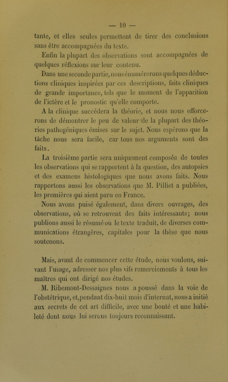 tante, et elles seules permettent de tirer des conclusions sans ôlre accompagnées du texte. Enfin la plupart des observations sont accompagnées de quelques réflexions sur leur contenu. Dans une seconde partie, nous énumérerons quelques déduc- tions cliniques inspirées par ces descriptions, laits cliniques de grande importance, tels que le moment de l'apparition de l'ictère et le pronostic qu'elle comporte. A la clinique succédera la théorie, et nous nous efforce- rons de démontrer le peu de valeur de la plupart des théo- ries pathogéniques émises sur le sujet. Nous espérons que la tâche nous sera facile, car tous nos arguments sont des faits. La troisième partie sera uniquement composée de toutes les observations qui se rapportent à la question, des autopsies et des examens histologiques que nous avons faits. Nous rapportons aussi les observations que M. Pilliet a publiées, les premières qui aient paru en France. Nous avons puisé également, clans divers ouvrages, des observations, où se retrouvent des faits intéressants; nous publions aussi le résumé ou le texte traduit, de diverses com- munications étrangères, capitales pour la thèse que nous soutenons. Mais, avant de commencer cette étude, nous voulons, sui- vant l'usage, adresser nos plus vifs remerciements à tous les maîtres qui ont dirigé nos études. M. Ribemont-Dessaignes nous a poussé dans la voie de l'obstétrique, et,pendant dix-huit mois d'internat, nous a initié aux secrets de cet art difficile, avec une bonté et une habi- leté dont nous lui serons toujours reconnaissant.
