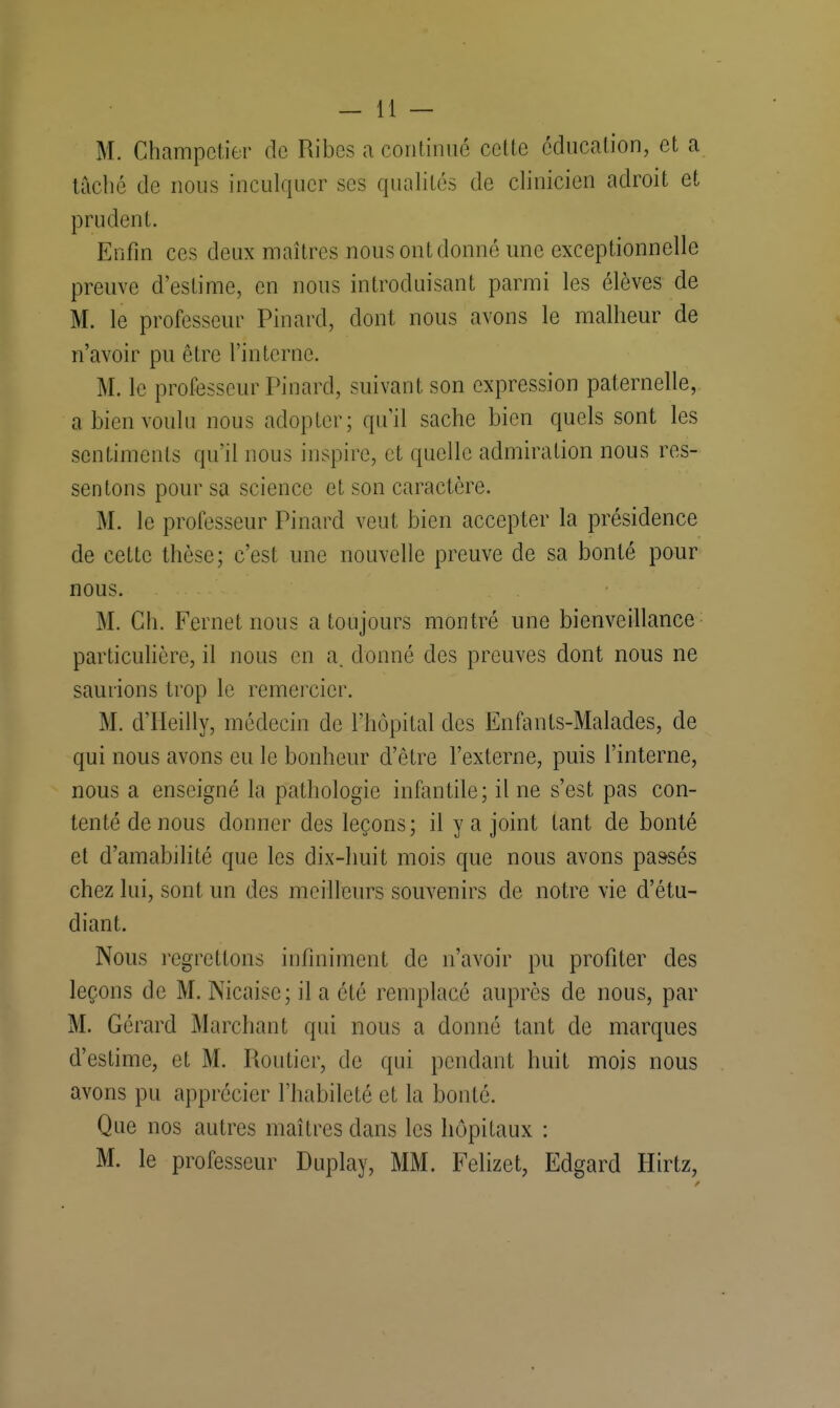 M. Champetier de Ribes a continué cette éducation, et a tâché de nous inculquer ses qualités de clinicien adroit et prudent. Enfin ces deux maîtres nous ont donné une exceptionnelle preuve d'estime, en nous introduisant parmi les élèves de M. le professeur Pinard, dont nous avons le malheur de n'avoir pu être l'interne. M. le professeur Pinard, suivant son expression paternelle, a bien voulu nous adopter; qu'il sache bien quels sont les sentiments qu'il nous inspire, et quelle admiration nous res- sentons pour sa science et son caractère. M. le professeur Pinard veut bien accepter la présidence de cette thèse; c'est une nouvelle preuve de sa bonté pour nous. M. Ch. Fernet nous a toujours montré une bienveillance particulière, il nous en a. donné des preuves dont nous ne saurions trop le remercier. M. d'Heilly, médecin de l'hôpital des Enfants-Malades, de qui nous avons eu le bonheur d'être l'externe, puis l'interne, nous a enseigné la pathologie infantile; il ne s'est pas con- tenté de nous donner des leçons; il y a joint tant de bonté et d'amabilité que les dix-huit mois que nous avons passés chez lui, sont un des meilleurs souvenirs de notre vie d'étu- diant. Nous regrettons infiniment de n'avoir pu profiter des leçons de M. Nicaise; il a été remplacé auprès de nous, par M. Gérard Marchant qui nous a donné tant de marques d'estime, et M. Routier, de qui pendant huit mois nous avons pu apprécier l'habileté et la bonté. Que nos autres maîtres dans les hôpitaux : M. le professeur Duplay, MM. Felizet, Edgard Hirtz,