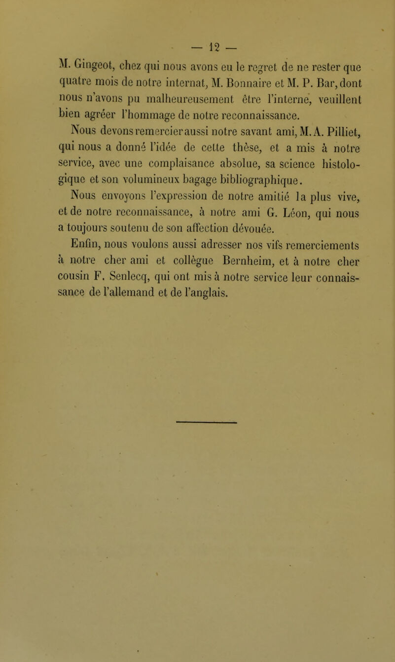 M. Gingeot, chez qui nous avons eu le regret de ne rester que quatre mois de notre internat, M. Bonnaire et M. P. Bar, dont nous n'avons pu malheureusement être l'interne, veuillent bien agréer l'hommage de notre reconnaissance. Nous devons remercier aussi notre savant ami, M. A. Pilliet, qui nous a donné l'idée de cette thèse, et a mis à notre service, avec une complaisance absolue, sa science histolo- gique et son volumineux bagage bibliographique. Nous envoyons l'expression de notre amitié la plus vive, et de notre reconnaissance, à notre ami G. Léon, qui nous a toujours soutenu de son affection dévouée. Enfin, nous voulons aussi adresser nos vifs remerciements à notre cher ami et collègue Bernheim, et à notre cher cousin F. Senlecq, qui ont mis à notre service leur connais- sance de l'allemand et de l'anglais.