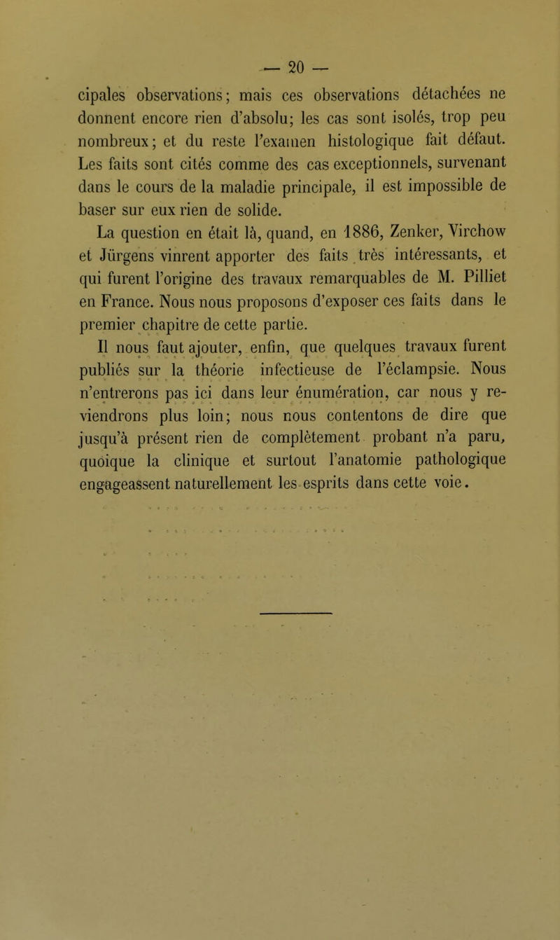 cipales observations; mais ces observations détachées ne donnent encore rien d'absolu; les cas sont isolés, trop peu nombreux; et du reste l'examen histologique fait défaut. Les faits sont cités comme des cas exceptionnels, survenant dans le cours de la maladie principale, il est impossible de baser sur eux rien de solide. La question en était là, quand, en 1886, Zenker, Virchow et Jûrgens vinrent apporter des faits . très intéressants, et qui furent l'origine des travaux remarquables de M. Pilliet en France. Nous nous proposons d'exposer ces faits dans le premier chapitre de cette partie. Il nous faut ajouter, enfin, que quelques travaux furent publiés sur la théorie infectieuse de l'éclampsie. Nous n'entrerons pas ici dans leur énumération, car nous y re- viendrons plus loin; nous nous contentons de dire que jusqu'à présent rien de complètement probant n'a paru, quoique la clinique et surtout l'anatomie pathologique engageassent naturellement les esprits dans cette voie.