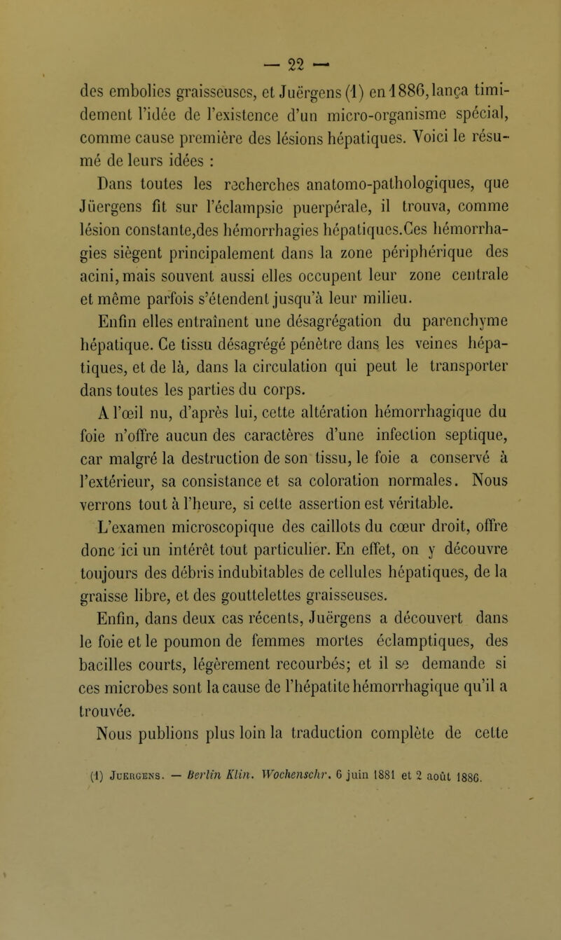 dos embolies graisseuses, et Juërgens(l) en 1886, lança timi- dement l'idée de l'existence d'un micro-organisme spécial, comme cause première des lésions hépatiques. Voici le résu- mé de leurs idées : Dans toutes les recherches anatomo-pathologiques, que Jïiergens fit sur leclampsie puerpérale, il trouva, comme lésion constante,des hémorrhagies hépatiqucs.Ces hémorrha- gies siègent principalement dans la zone périphérique des acini,mais souvent aussi elles occupent leur zone centrale et môme parfois s'étendent jusqu'à leur milieu. Enfin elles entraînent une désagrégation du parenchyme hépatique. Ce tissu désagrégé pénètre dans les veines hépa- tiques, et de là, dans la circulation qui peut le transporter dans toutes les parties du corps. A l'œil nu, d'après lui, cette altération hémorrhagique du foie n'offre aucun des caractères d'une infection septique, car malgré la destruction de son tissu, le foie a conservé à l'extérieur, sa consistance et sa coloration normales. Nous verrons tout à l'heure, si cette assertion est véritable. L'examen microscopique des caillots du cœur droit, offre donc ici un intérêt tout particulier. En effet, on y découvre toujours des débris indubitables de cellules hépatiques, de la graisse libre, et des gouttelettes graisseuses. Enfin, dans deux cas récents, Juërgens a découvert dans le foie et le poumon de femmes mortes éclamptiques, des bacilles courts, légèrement recourbés; et il sa demande si ces microbes sont la cause de l'hépatite hémorrhagique qu'il a trouvée. Nous publions plus loin la traduction complète de cette (1) Juergens. — Berlin Klin. Wochenschr. 6 juin 1881 et 2 août 1886.