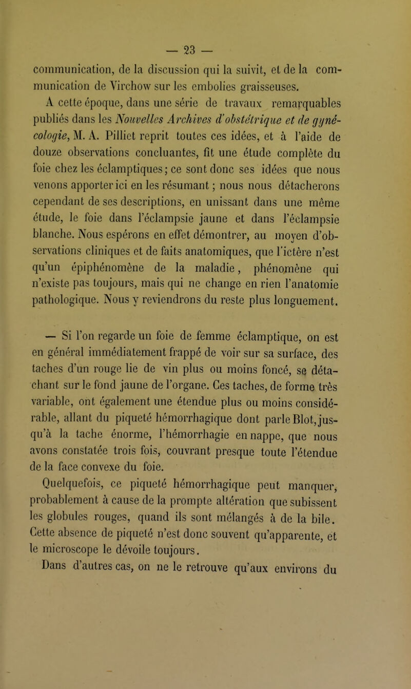 communication, de la discussion qui la suivit, et de la com- munication de Virchow sur les embolies graisseuses. A cette époque, dans une série de travaux remarquables publiés dans les Nouvelles Archives d'obstétrique et de gyné- cologie, M. A. Pillict reprit toutes ces idées, et à l'aide de douze observations concluantes, fit une étude complète du foie chez les éclamptiques ; ce sont donc ses idées que nous venons apporter ici en les résumant ; nous nous détacherons cependant de ses descriptions, en unissant dans une même étude, le foie dans l'éclampsie jaune et dans l'éclampsie blanche. Nous espérons en effet démontrer, au moyen d'ob- servations cliniques et de faits anatomiques, que l'ictère n'est qu'un épiphénomène de la maladie, phénomène qui n'existe pas toujours, mais qui ne change en rien l'anatomie pathologique. Nous y reviendrons du reste plus longuement. — Si l'on regarde un foie de femme éclamptique, on est en général immédiatement frappé de voir sur sa surface, des taches d'un rouge lie de vin plus ou moins foncé, se déta- chant sur le fond jaune de l'organe. Ces taches, de forme très variable, ont également une étendue plus ou moins considé- rable, allant du piqueté hémorrhagique dont parle Blot,jus- qu'à la tache énorme, l'hémorrhagie en nappe, que nous avons constatée trois fois, couvrant presque toute l'étendue de la face convexe du foie. Quelquefois, ce piqueté hémorrhagique peut manquer, probablement à cause de la prompte altération que subissent les globules rouges, quand ils sont mélangés à de la bile. Cette absence de piqueté n'est donc souvent qu'apparente, et le microscope le dévoile toujours. Dans d'autres cas, on ne le retrouve qu'aux environs du