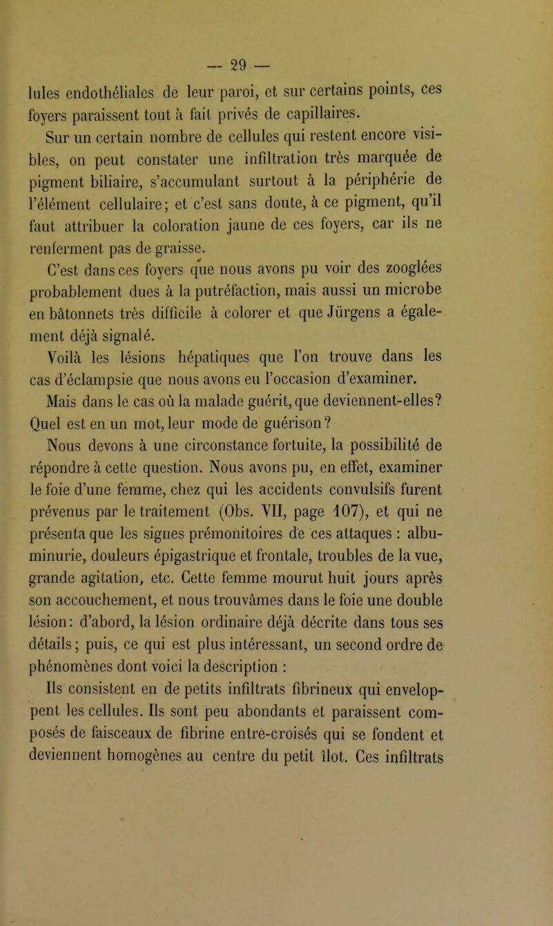 Iules endothéliales de leur paroi, et sur certains points, ces foyers paraissent tout à fait privés de capillaires. Sur un certain nombre de cellules qui restent encore visi- bles, on peut constater une infiltration très marquée de pigment biliaire, s'accumulant surtout à la périphérie de l'élément cellulaire; et c'est sans doute, à ce pigment, qu'il faut attribuer la coloration jaune de ces foyers, car ils ne renferment pas de graisse. C'est dans ces foyers que nous avons pu voir des zooglées probablement dues à la putréfaction, mais aussi un microbe en bâtonnets très difficile à colorer et que Jùrgens a égale- ment déjà signalé. Voilà les lésions hépatiques que l'on trouve dans les cas d'éclampsie que nous avons eu l'occasion d'examiner. Mais dans le cas où la malade guérit, que deviennent-elles? Quel est en un mot, leur mode de guérison? Nous devons à une circonstance fortuite, la possibilité de répondre à cette question. Nous avons pu, en effet, examiner le foie d'une femme, chez qui les accidents convulsifs furent prévenus par le traitement (Obs. VII, page 107), et qui ne présenta que les signes prémonitoires de ces attaques : albu- minurie, douleurs épigastrique et frontale, troubles de la vue, grande agitation, etc. Cette femme mourut huit jours après son accouchement, et nous trouvâmes dans le foie une double lésion: d'abord, la lésion ordinaire déjà décrite dans tous ses détails ; puis, ce qui est plus intéressant, un second ordre de phénomènes dont voici la description : Ils consistent en de petits infiltrats fibrineux qui envelop- pent les cellules. Ils sont peu abondants et paraissent com- posés de faisceaux de fibrine entre-croisés qui se fondent et deviennent homogènes au centre du petit îlot. Ces infiltrats