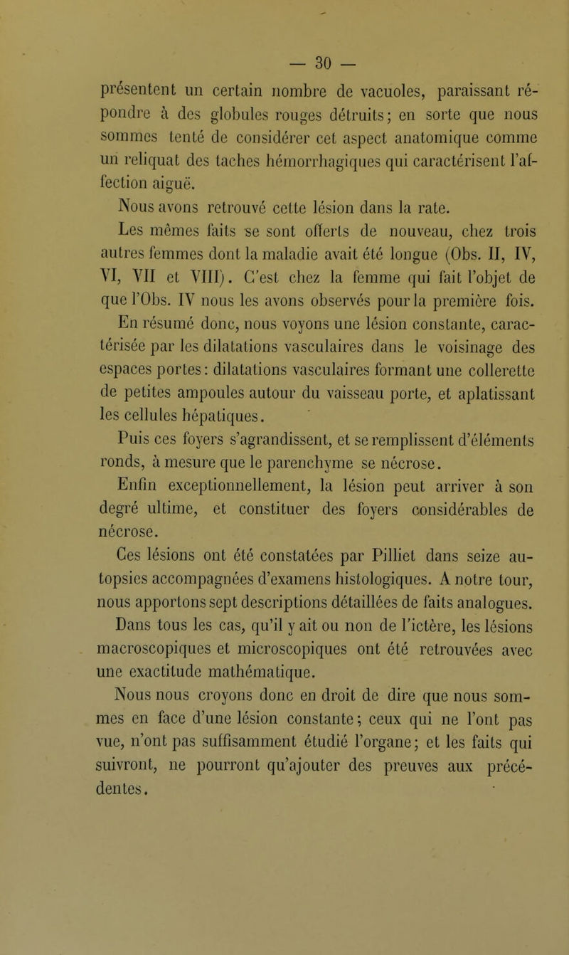 présentent un certain nombre de vacuoles, paraissant ré- pondre à des globules rouges détruits; en sorte que nous sommes tenté de considérer cet aspect anatomique comme un reliquat des taches hémorrhagiques qui caractérisent l'af- fection aiguë. Nous avons retrouvé cette lésion dans la rate. Les mêmes faits se sont offerts de nouveau, chez trois autres femmes dont la maladie avait été longue (Obs. II, IV, VI, VII et VIII). C'est chez la femme qui fait l'objet de que l'Obs. IV nous les avons observés pour la première fois. En résumé donc, nous voyons une lésion constante, carac- térisée par les dilatations vasculaires dans le voisinage des espaces portes: dilatations vasculaires formant une collerette de petites ampoules autour du vaisseau porte, et aplatissant les cellules hépatiques. Puis ces foyers s'agrandissent, et se remplissent d'éléments ronds, à mesure que le parenchyme se nécrose. Enfin exceptionnellement, la lésion peut arriver à son degré ultime, et constituer des foyers considérables de nécrose. Ces lésions ont été constatées par Pilliet dans seize au- topsies accompagnées d'examens histologiques. A notre tour, nous apportons sept descriptions détaillées de faits analogues. Dans tous les cas, qu'il y ait ou non de l'ictère, les lésions macroscopiques et microscopiques ont été retrouvées avec une exactitude mathématique. Nous nous croyons donc en droit de dire que nous som- mes en face d'une lésion constante ; ceux qui ne l'ont pas vue, n'ont pas suffisamment étudié l'organe; et les faits qui suivront, ne pourront qu'ajouter des preuves aux précé- dentes.