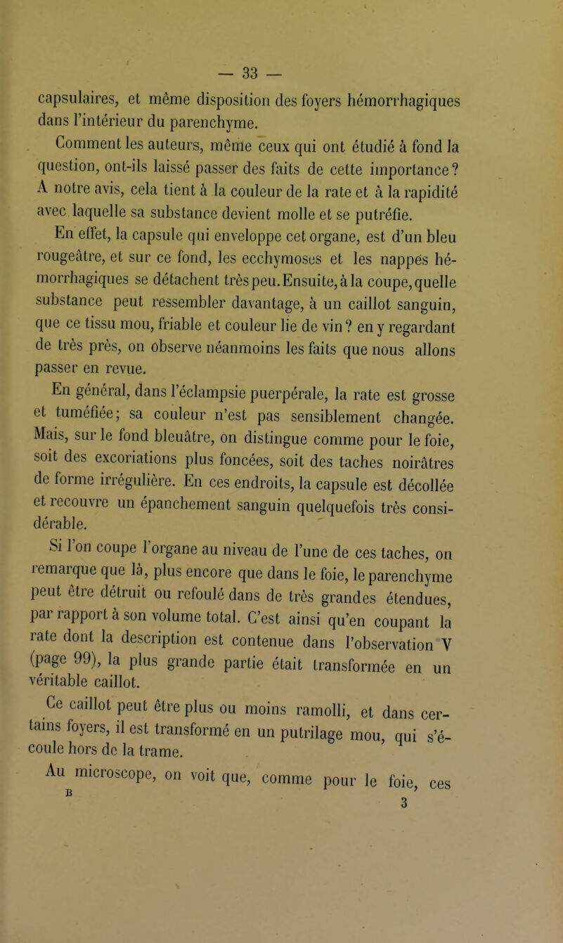 capsulaires, et même disposition des foyers hémorrhagiques dans l'intérieur du parenchyme. Comment les auteurs, même ceux qui ont étudié à fond la question, ont-ils laissé passer des faits de cette importance? A notre avis, cela tient à la couleur de la rate et à la rapidité avec laquelle sa substance devient molle et se putréfie. En effet, la capsule qui enveloppe cet organe, est d'un bleu rougeâtre, et sur ce fond, les ecchymoses et les nappés hé- morrhagiques se détachent très peu. Ensuite, à la coupe, quelle substance peut ressembler davantage, à un caillot sanguin, que ce tissu mou, friable et couleur lie de vin? en y regardant de très près, on observe néanmoins les faits que nous allons passer en revue. En général, dans 1 eclampsie puerpérale, la rate est grosse et tuméfiée; sa couleur n'est pas sensiblement changée. Mais, sur le fond bleuâtre, on distingue comme pour le foie, soit des excoriations plus foncées, soit des taches noirâtres de forme irrégulière. En ces endroits, la capsule est décollée et recouvre un épanchement sanguin quelquefois très consi- dérable. Si l'on coupe l'organe au niveau de l'une de ces taches, on remarque que là, plus encore que dans le foie, le parenchyme peut être détruit ou refoulé dans de très grandes étendues, par rapport à son volume total. C'est ainsi qu'en coupant la rate dont la description est contenue dans l'observation V (page 99), la plus grande partie était transformée en un véritable caillot. Ce caillot peut être plus ou moins ramolli, et dans cer- tains foyers, il est transformé en un putrilage mou, qui s'é- coule hors de la trame. Au microscope, on voit que, comme pour le foie, ces B 3