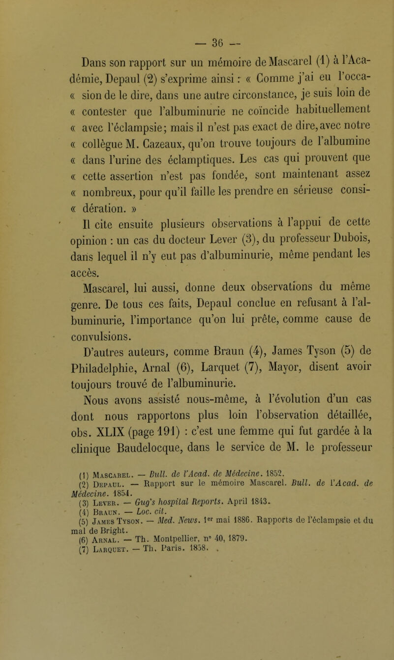 Dans son rapport sur un mémoire deMascarel (1) à l'Aca- démie, Depaul (2) s'exprime ainsi : « Comme j'ai eu l'occa- « sion de le dire, dans une autre circonstance, je suis loin de « contester que l'albuminurie ne coïncide habituellement « avec l'éclampsie; mais il n'est pas exact de dire, avec notre « collègue M. Cazeaux, qu'on trouve toujours de l'albumine « dans l'urine des éclamptiques. Les cas qui prouvent que « cette assertion n'est pas fondée, sont maintenant assez « nombreux, pour qu'il faille les prendre en sérieuse consi- « dération. » Il cite ensuite plusieurs observations à l'appui de cette opinion : un cas du docteur Lever (3), du professeur Dubois, dans lequel il n'y eut pas d'albuminurie, même pendant les accès. Mascarel, lui aussi, donne deux observations du même genre. De tous ces faits, Depaul conclue en refusant à l'al- buminurie, l'importance qu'on lui prête, comme cause de convulsions. D'autres auteurs, comme Braun (4), James Tyson (5) de Philadelphie, Arnal (6), Larquet (7), Mayor, disent avoir toujours trouvé de l'albuminurie. Nous avons assisté nous-même, à l'évolution d'un cas dont nous rapportons plus loin l'observation détaillée, obs. XLIX (page 491) : c'est une femme qui fut gardée à la clinique Baudelocque, dans le service de M. le professeur (1) Mascabel. — Bull, de l'Acad. de Médecine. 1852. (2) Depaul. — Rapport sur le mémoire Mascarel. Bull, de YAcad. de Médecine. 1854. (3) Lever. — Gug's hospilal Reports. April 1843. (4) Braun. — hoc. cit. (5) James Tyson. — Med. News. 1er mai 1886. Rapports de l'éclampsie et du mal de Bright. (6) Arnal. — Th. Montpellier, n° 40, 1879. (7) Larquet. — Th. Paris. 1858. .