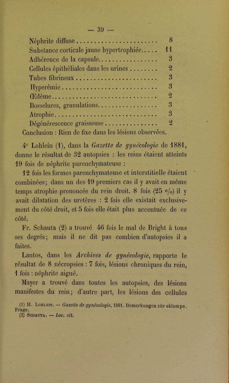 Néphrite diffuse 8 Substance corticale jaune hypertrophiée 11 Adhérence de la capsule 3 Cellules épithéliales dans les urines 2 Tubes fibrineux 3 Hyperémie 3 Œdème 2 Bosselures, granulations 3 Atrophie 3 Dégénérescence graisseuse 2 Conclusion : Rien de fixe dans les lésions observées. 4° Lohlein (1), dans la Gazette de gynécologie de 4881, donne le résultat de 32 autopsies : les reins étaient atteints 19 fois de néphrite parenchymateuse : 12 fois les formes parenchymateuse et interstitielle étaient combinées; dans un des 19 premiers cas il y avait en même temps atrophie -prononcée du rein droit. 8 fois (25 o/0) il y avait dilatation des uretères : 2 fois elle existait exclusive- ment du côté droit, et 5 fois elle était plus accentuée de ce côté. Fr. Schauta (2) a trouvé 46 fois le mal de Bright à tous ses degrés; mais il ne dit pas combien d'autopsies il a faites. Lantos, dans les Archives de gynécologie, rapporte le résultat de 8 nécropsies : 7 fois, lésions chroniques du rein, 1 fois : néphrite aiguë. Mayer a trouvé dans toutes les autopsies, des lésions manifestes du rein; d'autre part, les lésions des cellules (1) H. Lohlein. — Gazette de gynécologie, 1881. Bemerkungen zùr eklamps. Frage. (2) Schauta. — Loc. cit.