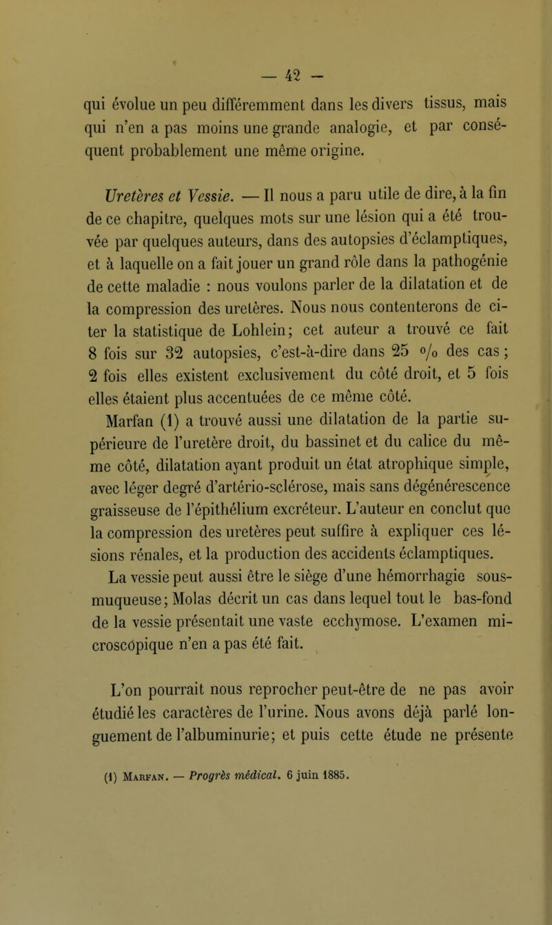 qui évolue un peu différemment dans les divers tissus, mais qui n'en a pas moins une grande analogie, et par consé- quent probablement une même origine. Uretères et Vessie. — Il nous a paru utile de dire, à la fin de ce chapitre, quelques mots sur une lésion qui a été trou- vée par quelques auteurs, dans des autopsies d'éclamptiques, et à laquelle on a fait jouer un grand rôle dans la pathogénie de cette maladie : nous voulons parler de la dilatation et de la compression des uretères. Nous nous contenterons de ci- ter la statistique de Lohlein; cet auteur a trouvé ce fait 8 fois sur 32 autopsies, c'est-à-dire dans 25 o/0 des cas ; 2 fois elles existent exclusivement du côté droit, et 5 fois elles étaient plus accentuées de ce même côté. Marfan (1) a trouvé aussi une dilatation de la partie su- périeure de l'uretère droit, du bassinet et du calice du mê- me côté, dilatation ayant produit un état atrophique simple, avec léger degré d'artério-sclérose, mais sans dégénérescence graisseuse de l'épithélium excréteur. L'auteur en conclut que la compression des uretères peut suffire à expliquer ces lé- sions rénales, et la production des accidents éclamptiques. La vessie peut aussi être le siège d'une hémorrhagie sous- muqueuse; Molas décrit un cas dans lequel tout le bas-fond de la vessie présentait une vaste ecchymose. L'examen mi- croscopique n'en a pas été fait. L'on pourrait nous reprocher peut-être de ne pas avoir étudié les caractères de l'urine. Nous avons déjà parlé lon- guement de l'albuminurie; et puis cette étude ne présente (\) Marfan. — Progrès médical. 6 juin 1885.