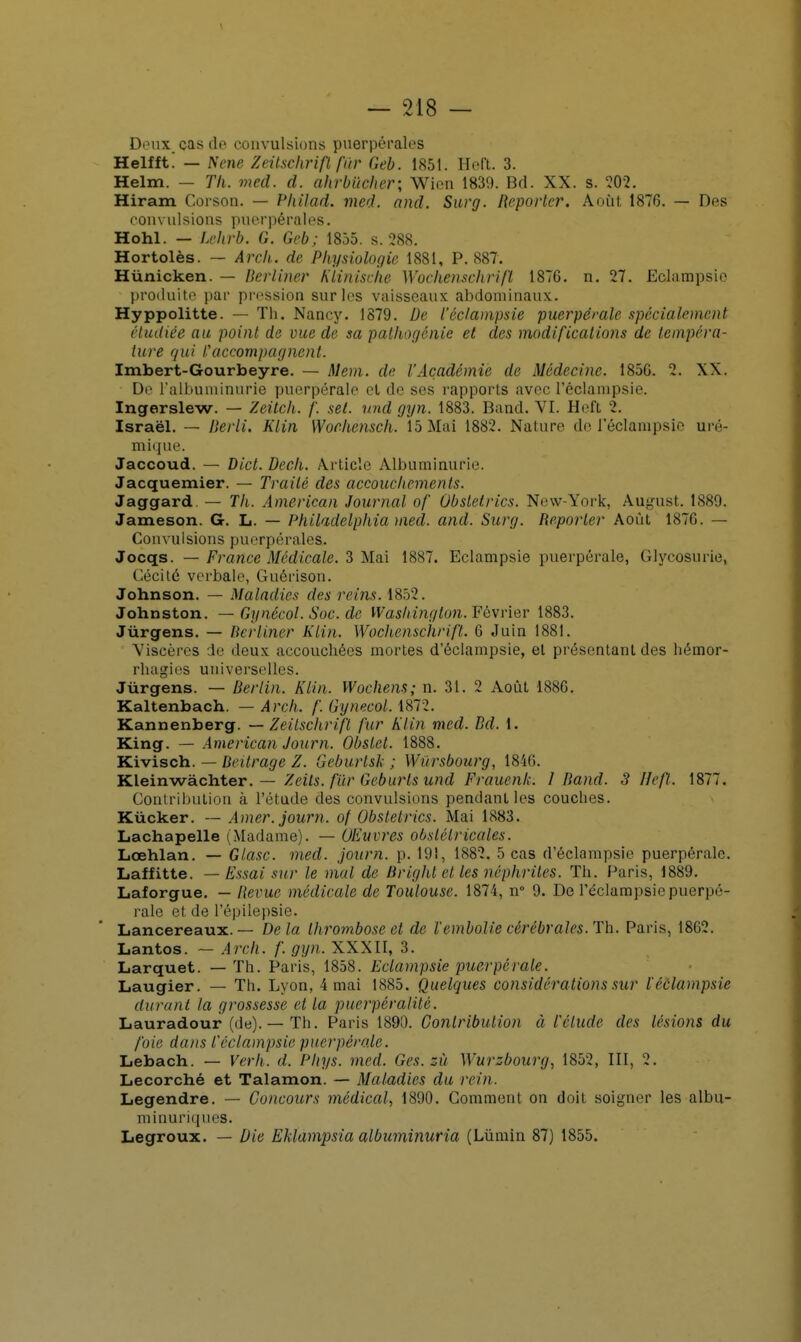 Deux cas de convulsions puerpérales Helfft! — Nene Zeitschrifl far Geb. 1851. Heft. 3. Helm. — Th. med. d. ahrbïicher; Wien 1839. Bd. XX. s. 202. Hiram Corson. — Pliilad. med. and. Surg. Reporter. Août 1876. — Des convulsions puerpérales. Hohl. — Lehrb. G. Geb; 1855. s. 288. Hortolès. — Arch. de Physiologie 1881, P. 887'. Hùnicken. — Berliner Klinische Wochenschrifl 18TG. n. 27. Eclampsie produite par pression sur les vaisseaux abdominaux. Hyppolitte. — Th. Nancy. 1879. De l'éclampsie puerpérale spécialement étudiée au point de vue de sa pathogénie et des modifications de tempéra- ture qui l'accompagnent. Imbert-Gourbeyre. — Mem. de l'Académie de Médecine. 185G. 2. XX. De l'albuminurie puerpérale et de ses rapports avec l'éclampsie. Ingerslew. — Zeitch. f. set. nnd gyn. 1883. Band. VI. Hd't 2. Israël. — Berli. Klin Worhensch. 15 Mai 1882. Nature de l'éclampsie uré- mique. Jaccoud. — Dict. Dech. Article Albuminurie Jacquemier. — Traité des accouchements. Jaggard. — Th. American Journal of Obstetrics. New-York, August. 1889. Jameson. G. L. — Philadclphia med. and. Surg. Reporter Août 187G. — Convulsions puerpérales* Jocqs. — France Médicale. 3 Mai 1887. Eclampsie puerpérale, Glycosurie, Cécité verbale, Guérison. Johnson. — Maladies des reins. 1852. Johnston. — Gynécol. Soc. de Washington. Février 1883. Jùrgens. — Berliner Klin. Wochenschrift. 6 Juin 1881. Viscères de deux accouebées mortes d'éclampsie, et présentant des hémor- rhagies universelles. Jùrgens. — Berlin. Klin. Wochens; n. 31. 2 Août 1886. Kaltenbach. — Arch. f. GynecoL 4872. Kannenberg. — Zeitschrifl fur Klin med. Bd. 1. King. — American Jour n. Obslcl. 1888. Kivisch. — Beitrage Z. Gcburlsk ; Wiirsbourg, 1846. Kleinwàchter. — Zeits. fur Geburls und Frauenk. I Band. 3 Heft. 1877. Contribution à l'étude des convulsions pendant les couches. Kùcker. — Amer, journ. of Obstetrics. Mai 1883. Lachapelle (Madame). — Œuvres obstétricales. Lœhlan. — Glasc. med. journ. p. 191, 1882. 5 cas d'éclampsie puerpérale. Laffitte. — Essai sur le mal de Bright et les néphrites. Th. Paris, 1889. Laforgue. — Revue médicale de Toulouse. 1871, n° 9. De l'éclampsie puerpé- rale et de l'épilepsie. Lancereaux. — De la thrombose et de l'embolie cérébrales. Th. Paris, 1862. Lantos. — Arch. f. gyn. XXXII, 3. Larquet. — Th. Paris, 1858. Eclampsie puerpérale. Laugier. — Th. Lyon, 4 mai 1885. Quelques considérations sur ïéôlampsie durant la grossesse et la puerpér alité. Lauradour (de). — Th. Paris 1890. Contribution à l'élude des lésions du foie dans l'éclampsie puerpérale. Lebach. — Verh. d. Phys. med. Ges. zù Wurzbourg, 1852, III, 2. Lecorché et Talamon. — Maladies du rein. Legendre. — Concours médical, 1890. Comment on doit soigner les albu- minuriques. Legroux. — Die Eklampsia albuminuria (Lùmin 87) 1855.