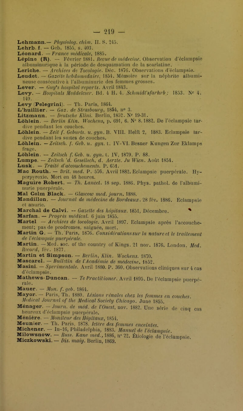 Lehmann.— Physiolog. chim. II. S. 245. Lehrb. f. — Geb. 185:,', s. Î03. Léonard. — France médicale, 1885. Lépine (R). — Février 1881. Revue de médecine. Observation d'éclampsie albuminurique à la période do desquamation de la scarlatine. Leriche. — Archives de Tocologie. Dec. 187G. Observations d'éclampsie. Leudet. — Gazette, hebdomadaire, 1854. Mémoire sur la néphrite albumi- neuse consécutive à l'albuminurie dos femmes grosses. Lever. — Guy's hospital reports. Avril 1843. Levy. — Hospilals Meddelcser. Bd. 4 II. 4. Schmidïsfarhrb ; 1853. Nr 4. 149. Levy (Pelegrini). — Th. Paris, 1864. L'huillier. — Gaz. de Strasbourg, 1854, n° 3. Litzmann. — Deutsche Klini. Berlin, 1852. N1' 19-31. Lohlein. — Berlin Klin. Woehens, p. 091, 6. N 8.1882. De l'éclampsie tar- dive pendant les couches. Lohlein. — Zeil f. Gebwts. u.gyn.B. VIII. HelU 2, 1883. Eclampsie tar- dive pendant les suites de couches. Lohlein. — Zeilsch. f. Geb. u. gyn. t. IV-VI. Besner Kungen Zur Eklamps l'rage. Lohlein. — Zeilsch f. Geb. u. gyn. t. IV, 1879. P. 88. Lumpe. — Zeilsch 'cl. Gesellsch,, cl. Aerzle. Ju Wien. Août 1854. Lusk. — Traité d'accouchements. P. 651. Mac Routh. — lirit. med. P. 576. Avril 1882. Eclampsie puerpérale. Hy- perpyrexie. Mort en 48 heures. Maguire Robert. — Th. Lancel. 18 sep. 1886. Phys. pathol. de l'albumi- nurie puerpérale. Mal Golm Black. — Glascow med. journ. 1888. Mandillon. — Journal de médecine de Bordeaux. 28 fév. 1886. Eclampsie et anurie. Marchai de Calvi. — Gazelle des hôpitaux. 1851, Décembre. * Marfan. — Progrès médical. 6 juin 1855. Martel — Archives de tocologie. Avril 1897. Eclampsie après l'accouche- ment; pas de prodromes, saignée, mort. Martin G. — Th.'Paris, 1876. Considérations sur la nature cl le traitement de l'éclampsie puerpérale. Martin. — Med. soc. of tho country of Kings. 21 nov. 187G. London. Med. Record, fév. 1877. Martin et Simpson. — Berlin, Klin. Woehens. 1870. Mascarel. — Bulletin de l'Académie de médecine. 1852. Masini. — Sperimentale. Avril 1880. P. 360. Observations cliniques sur 4 cas d'éclampsie. Mathews-Duncan. — Te Praclitioner. Avril 1895. De l'éclampsie puerpé- rale. Mauer. — Mon. f.geb. 1864. Mayor. — Paris, Th. 1880. Lésions rénales chez tes femmes en couches. Médical Journal of the Médical Society Chicago. June 1855. Ménager. — Journ. de méd. de l'Ouest, nov. 1882. Une série de cinq cas heureux d'éclampsie puerpérale, Ménière. — Moniteur des Hôpitaux, 1854. Meunier. - Th. Paris, 1878. Ictère des femmes enceintes Michener. - Iu-16, Philadelphia, 1883. Manuel ,1e l'éclampsie Milowsnow. - Russ. Kane med., 1886, n» 22. Étiologie de l'éclampsie Miczkowski. — Dis. maiy. Berlin, 1869.