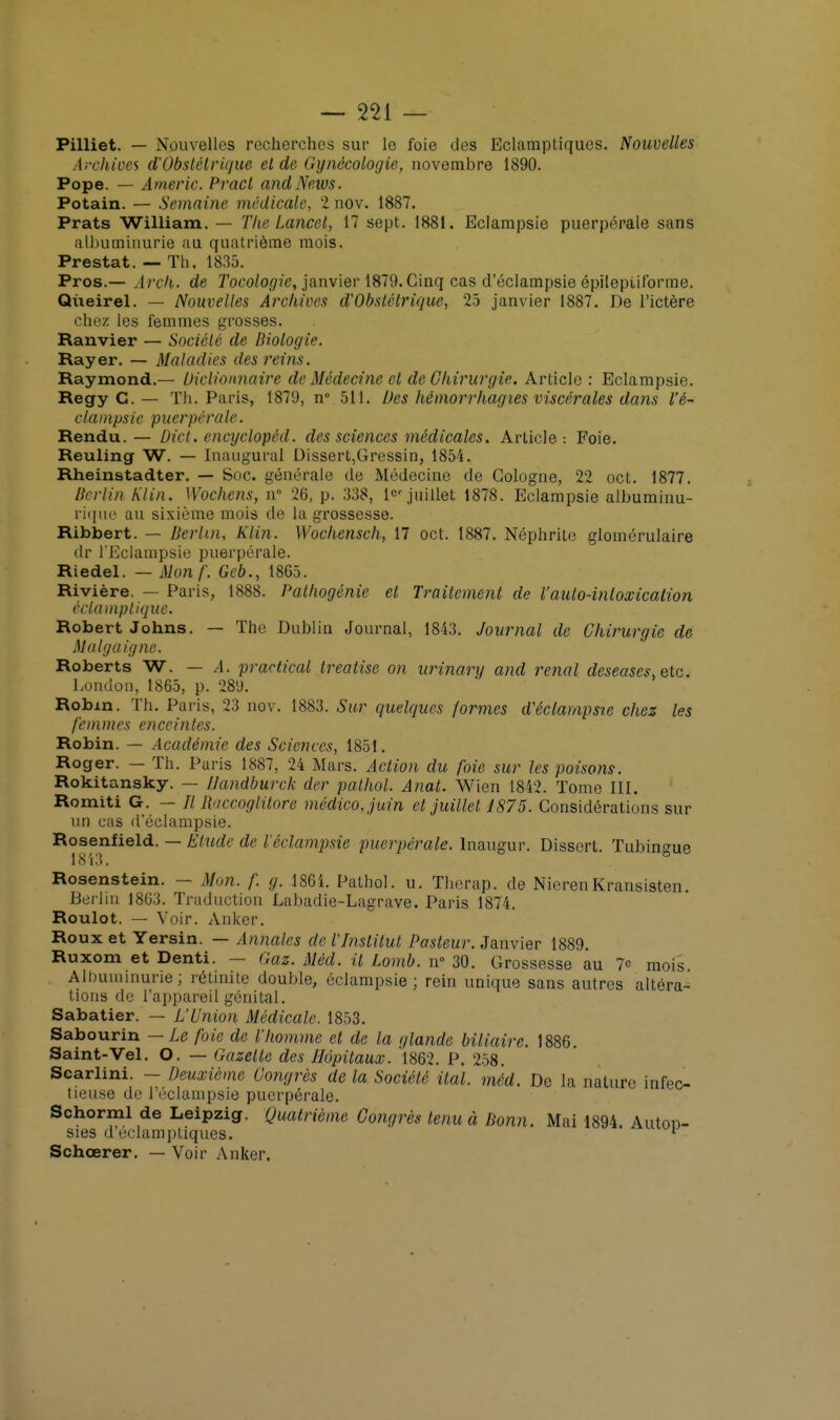 Pilliet. — Nouvelles recherches sur le foie des Eclamptiqucs. Nouvelles Archives d'Obstétrique et de Gynécologie, novembre 1890. Pope. — Americ. Pract and News. Potain. — Semaine médicale, 2 nov. 1887. Prats William. — The Lancet, 17 sept. 1881. Eclampsie puerpérale sans albuminurie au quatrième mois. Prestat. — Th. 1835. Pros.— Arçh. de Tocologie, janvier 1879. Cinq cas d'éclampsie épitepiiforme. Queirel. — Nouvelles Archives d'Obstétrique, 25 janvier 1887. De l'ictère chez les femmes grosses. Ranvier — Société de Biologie. Rayer. — Maladies des reins. Raymond.— Dictionnaire de Médecine et de Chirurgie. Article : Eclampsie. Regy C. — Th. Paris, 1879, n° 511. Des hêmorrhagies viscérales dans l'é- clampsie puerpérale. Rendu. — Dicl. cncyclopcd. des sciences médicales. Article: Foie. Reuling W. — Inaugural Dissert,Gressin, 1854. Rheinstadter. — Soc. générale de Médecine de Cologne, 22 oct. 1877. Berlin Kl in. Wochens, n 26, p. 338, 1^ juillet 1878. Eclampsie albuminu- rique au sixième mois de la grossesse. Ribbert. — Berlin, Klin. Wochensch, 17 oct. 1887. Néphrite glomérulaire dr l'Eclampsie puerpérale. Riedel. — Mon f. Geb., 1865. Rivière. — Paris, 1888. Pathogénie et Traitement de l'auto-inloxicalion éclamplique. Robert Johns. — The Dublin Journal, 1843. Journal de Chirurgie de Malgaignc. Roberts W. — A. praetical treatise on urinary and rénal deseases, etc. London, 1865, p. 289. Robin. Th. Paris, 23 nov. 1883. Sur. quelques formes d'éclampsie chez les femmes enceintes. Robin. — Académie des Sciences, 1851. Roger. — Th. Paris 1887, 24 Mars. Action du foie sur les poisons. Rokitansky. — Uandburck der palhol. Anal. Wien 1842. Tome III. Romiti G. — // Raccoglitore médico,juin et juillet 1875. Considérations sur un cas d'éclampsie. Rosenfield. — Etude de iéclampsic puerpérale, lnaugur. Dissert. Tubingue 18 i 3. Rosenstein. - Mon. f. g. 1861. Pathol. u. Therap. de NierenKransisten. Berlin 18G3. Traduction Labadie-Lagrave. Paris 1874. Roulot. — Voir. Anker. Roux et Yersin. — Annales de l'Institut Pasteur. Janvier 1889. Ruxom et Denti. — Gaz. Méd. il Lomb. n° 30. Grossesse au 7<= mois Albuminurie; rétinite double, eclampsie ; rein unique sans autres altéra- tions de l'appareil génital. Sabatier. — L'Union Médicale. 1853. Sabourin — Le foie de l'homme et de la glande biliaire. 1886. Saint-Vel. O. — Gazelle des Hôpitaux. 1862. P. 258. Scarlini. - Deuxième Congrès de la Société ilal. méd. De la nature infec- tieuse de l'éclampsie puerpérale. Schorml de Leipzig. Quatrième Congrès tenu à Bonn. Mai 1894 Auton- sies d éclamptiques; v Schœrer. — Voir Anker.