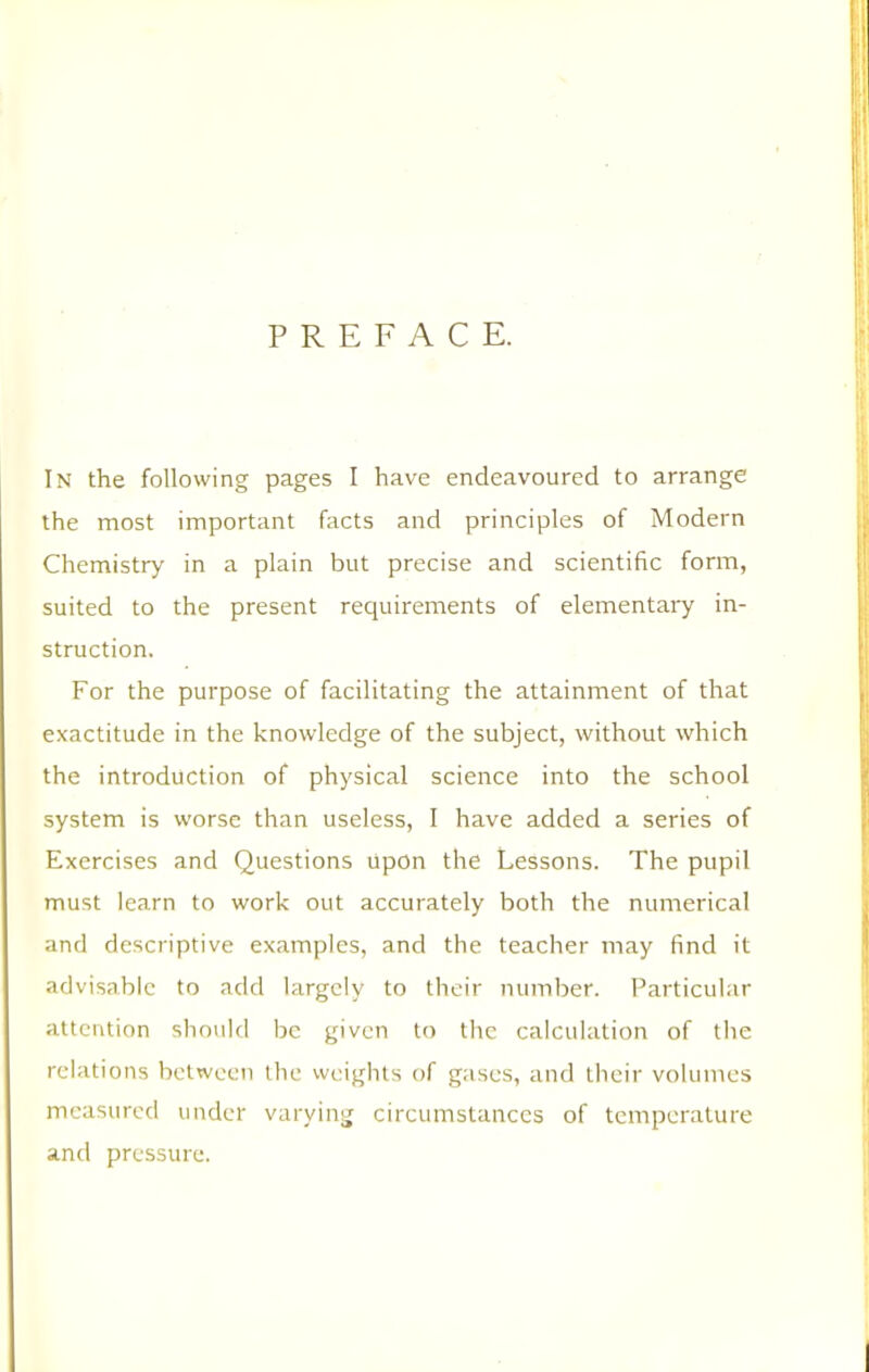 PREFACE. In the following pages I have endeavoured to arrange the most important facts and principles of Modern Chemistry in a plain but precise and scientific form, suited to the present requirements of elementary in- struction. For the purpose of facilitating the attainment of that exactitude in the knowledge of the subject, without which the introduction of physical science into the school system is worse than useless, I have added a series of Exercises and Questions upon the Lessons. The pupil must learn to work out accurately both the numerical and descriptive examples, and the teacher may find it advisable to add largely to their number. Particular attention should be given to the calculation of the relations between the weights of gases, and their volumes measured under varying circumstances of temperature and pressure.