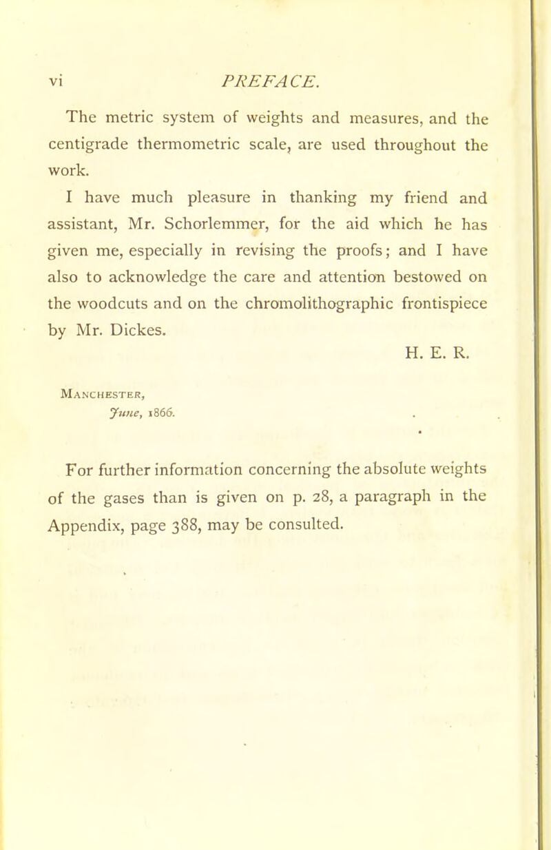 The metric system of weights and measures, and the centigrade thermometric scale, are used throughout the work. I have much pleasure in thanking my friend and assistant, Mr. Schorlemmer, for the aid which he has given me, especially in revising the proofs; and I have also to acknowledge the care and attention bestowed on the woodcuts and on the chromolithographic frontispiece by Mr. Dickes. H. E. R. Manchester, June, i Sou. For further information concerning the absolute weights of the gases than is given on p. 28, a paragraph in the