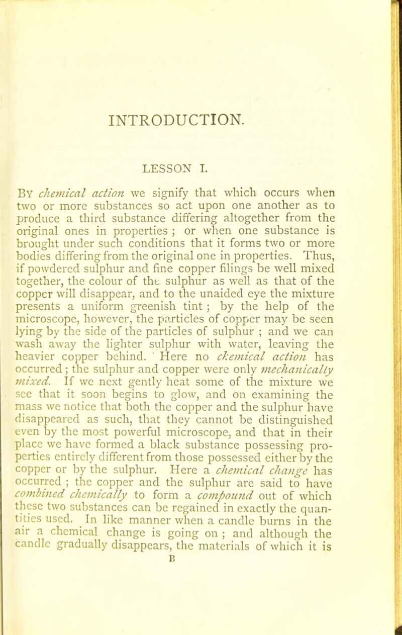 INTRODUCTION. LESSON I. By chemical action we signify that which occurs when two or more substances so act upon one another as to produce a third substance differing altogether from the original ones in properties ; or when one substance is brought under such conditions that it forms two or more bodies differing from the original one in properties. Thus, if powdered sulphur and fine copper filings be well mixed together, the colour of the sulphur as well as that of the copper will disappear, and to the unaided eye the mixture presents a uniform greenish tint ; by the help of the microscope, however, the particles of copper may be seen lying by the side of the particles of sulphur ; and we can wash away the lighter sulphur with water, leaving the heavier copper behind. ' Here no chemical action has occurred ; the sulphur and copper were only mechanically mixed. If we next gently heat some of the mixture we see that it soon begins to glow, and on examining the mass we notice that both the copper and the sulphur~have disappeared as such, that they cannot be distinguished even by the most powerful microscope, and that in their place we have formed a black substance possessing pro- perties entirely different from those possessed either by the copper or by the sulphur. Here a chemical change has occurred ; the copper and the sulphur are said to have combined chemically to form a compound out of which these two substances can be regained in exactly the quan- tities used. _ In like manner when a candle burns in the air a chemical change is going on ; and although the candle gradually disappears, the materials of which it is p.
