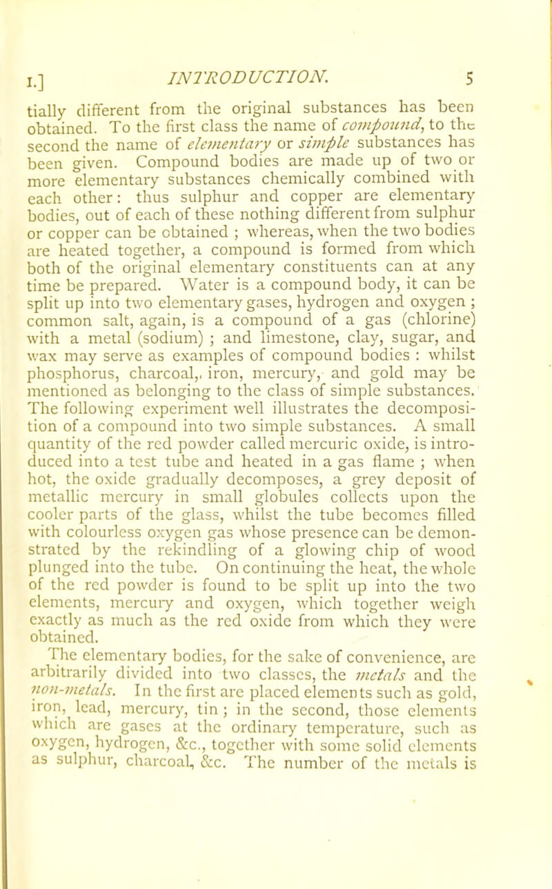 tially different from the original substances has been obtained. To the first class the name of compound, to the second the name of elementary or simple substances has been given. Compound bodies are made up of two or more elementary substances chemically combined with each other: thus sulphur and copper are elementary bodies, out of each of these nothing different from sulphur or copper can be obtained ; whereas, when the two bodies are heated together, a compound is formed from which both of the original elementary constituents can at any time be prepared. Water is a compound body, it can be split up into two elementary gases, hydrogen and oxygen ; common salt, again, is a compound of a gas (chlorine) with a metal (sodium) ; and limestone, clay, sugar, and wax may serve as examples of compound bodies : whilst phosphorus, charcoal,, iron, mercury, and gold may be mentioned as belonging to the class of simple substances. The following experiment well illustrates the decomposi- tion of a compound into two simple substances. A small quantity of the red powder called mercuric oxide, is intro- duced into a test tube and heated in a gas flame ; when hot, the oxide gradually decomposes, a grey deposit of metallic mercury in small globules collects upon the cooler parts of the glass, whilst the tube becomes filled with colourless oxygen gas whose presence can be demon- strated by the rekindling of a glowing chip of wood plunged into the tube. On continuing the heat, the whole of the red powder is found to be split up into the two elements, mercury and oxygen, which together weigh exactly as much as the red oxide from which they were obtained. The elementary bodies, for the sake of convenience, are arbitrarily divided into two classes, the metals and the non-metals. In the first are placed elements sucli as gold, iron, lead, mercury, tin ; in the second, those elements which arc gases at the ordinary temperature, such as oxygen, hydrogen, &c, together with some solid elements as sulphur, charcoal, &c. The number of tl ie metals is
