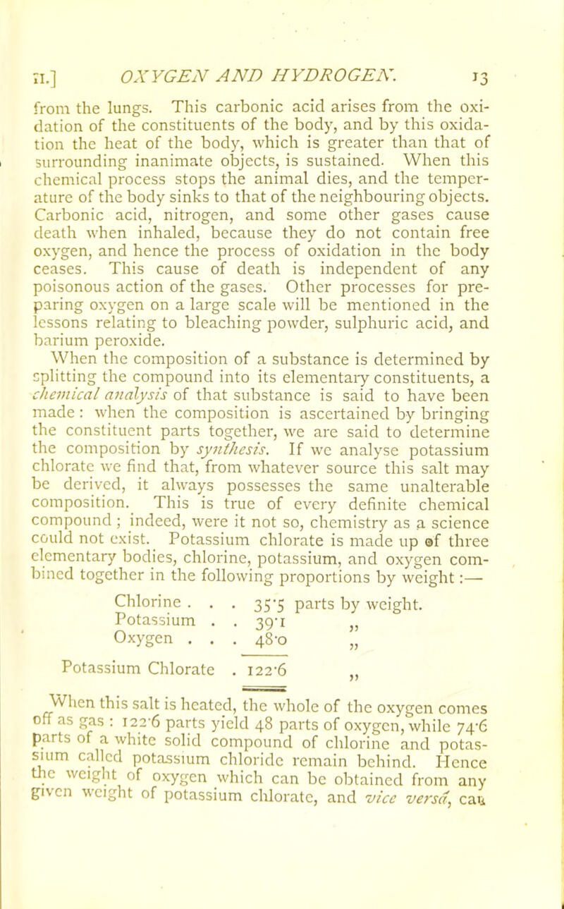from the lungs. This carbonic acid arises from the oxi- dation of the constituents of the body, and by this oxida- tion the heat of the body, which is greater than that of surrounding inanimate objects, is sustained. When this chemical process stops the animal dies, and the temper- ature of the body sinks to that of the neighbouring objects. Carbonic acid, nitrogen, and some other gases cause death when inhaled, because they do not contain free oxygen, and hence the process of oxidation in the body ceases. This cause of death is independent of any poisonous action of the gases. Other processes for pre- paring oxygen on a large scale will be mentioned in the lessons relating to bleaching powder, sulphuric acid, and barium peroxide. When the composition of a substance is determined by splitting the compound into its elementary constituents, a chemical analysis of that substance is said to have been made : when the composition is ascertained by bringing the constituent parts together, we are said to determine the composition by synthesis. If we analyse potassium chlorate we find that, from whatever source this salt may be derived, it always possesses the same unalterable composition. This is true of every definite chemical compound ; indeed, were it not so, chemistry as a science could not exist. Potassium chlorate is made up of three elementary bodies, chlorine, potassium, and oxygen com- bined together in the following proportions by weight:— Chlorine . . . 35-5 parts by weight. Potassium . . 39-1 Oxygen . . . 48-0 „ Potassium Chlorate . 122-6 When this salt is heated, the whole of the oxygen comes off as gas : 122-6 parts yield 48 parts of oxygen, while 74-6 parts of a white solid compound of chlorine and potas- sium called potassium chloride remain behind. Hence the weight of oxygen which can be obtained from any given weight of potassium chlorate, and vice versa, cau