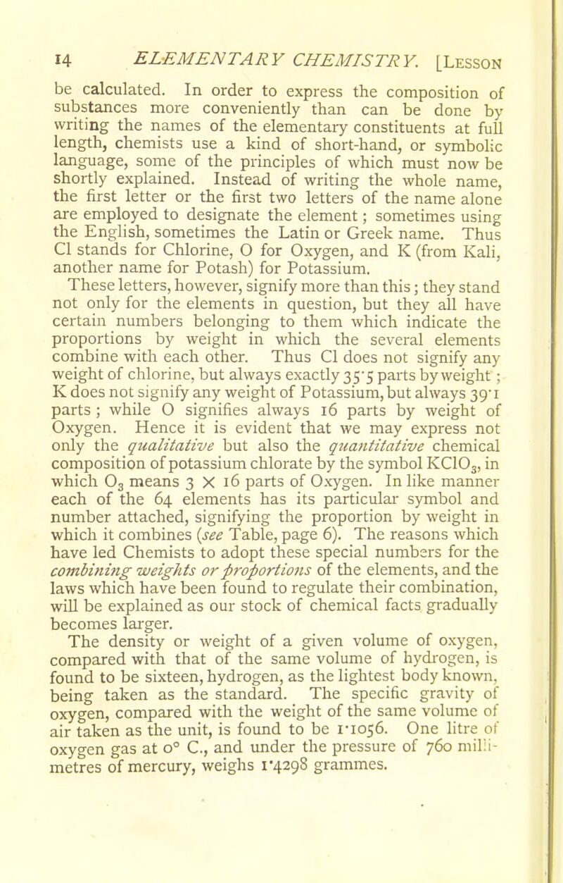 be calculated. In order to express the composition of substances more conveniently than can be done by writing the names of the elementary constituents at full length, chemists use a kind of short-hand, or symbolic language, some of the principles of which must now be shortly explained. Instead of writing the whole name, the first letter or the first two letters of the name alone are employed to designate the element; sometimes using the English, sometimes the Latin or Greek name. Thus CI stands for Chlorine, O for Oxygen, and K (from Kali, another name for Potash) for Potassium. These letters, however, signify more than this; they stand not only for the elements in question, but they all have certain numbers belonging to them which indicate the proportions by weight in which the several elements combine with each other. Thus CI does not signify any weight of chlorine, but always exactly 35*5 parts by weight ; K does not signify any weight of Potassium, but always 39'1 parts ; while O signifies always 16 parts by weight of Oxygen. Hence it is evident that we may express not only the qualitative but also the quantitative chemical composition of potassium chlorate by the symbol KC103, in which 03 means 3X16 parts of Oxygen. In like manner each of the 64 elements has its particular symbol and number attached, signifying the proportion by weight in which it combines {see Table, page 6). The reasons which have led Chemists to adopt these special numbers for the combining weights or proportions of the elements, and the laws which have been found to regulate their combination, will be explained as our stock of chemical facts gradually becomes larger. The density or weight of a given volume of oxygen, compared with that of the same volume of hydrogen, is found to be sixteen, hydrogen, as the lightest body known, being taken as the standard. The specific gravity of oxygen, compared with the weight of the same volume of air taken as the unit, is found to be 1*1056. One litre of oxygen gas at o° C, and under the pressure of 760 milli- metres of mercury, weighs 1*4298 grammes.